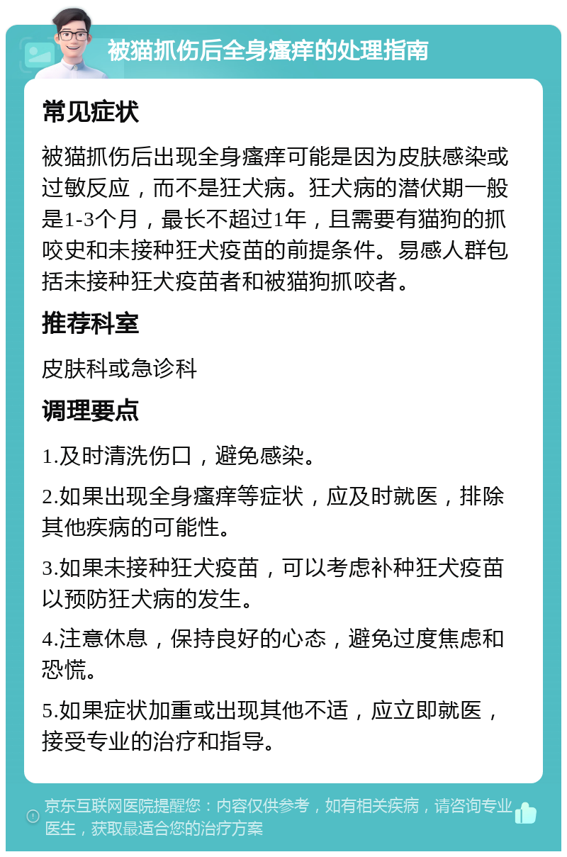 被猫抓伤后全身瘙痒的处理指南 常见症状 被猫抓伤后出现全身瘙痒可能是因为皮肤感染或过敏反应，而不是狂犬病。狂犬病的潜伏期一般是1-3个月，最长不超过1年，且需要有猫狗的抓咬史和未接种狂犬疫苗的前提条件。易感人群包括未接种狂犬疫苗者和被猫狗抓咬者。 推荐科室 皮肤科或急诊科 调理要点 1.及时清洗伤口，避免感染。 2.如果出现全身瘙痒等症状，应及时就医，排除其他疾病的可能性。 3.如果未接种狂犬疫苗，可以考虑补种狂犬疫苗以预防狂犬病的发生。 4.注意休息，保持良好的心态，避免过度焦虑和恐慌。 5.如果症状加重或出现其他不适，应立即就医，接受专业的治疗和指导。