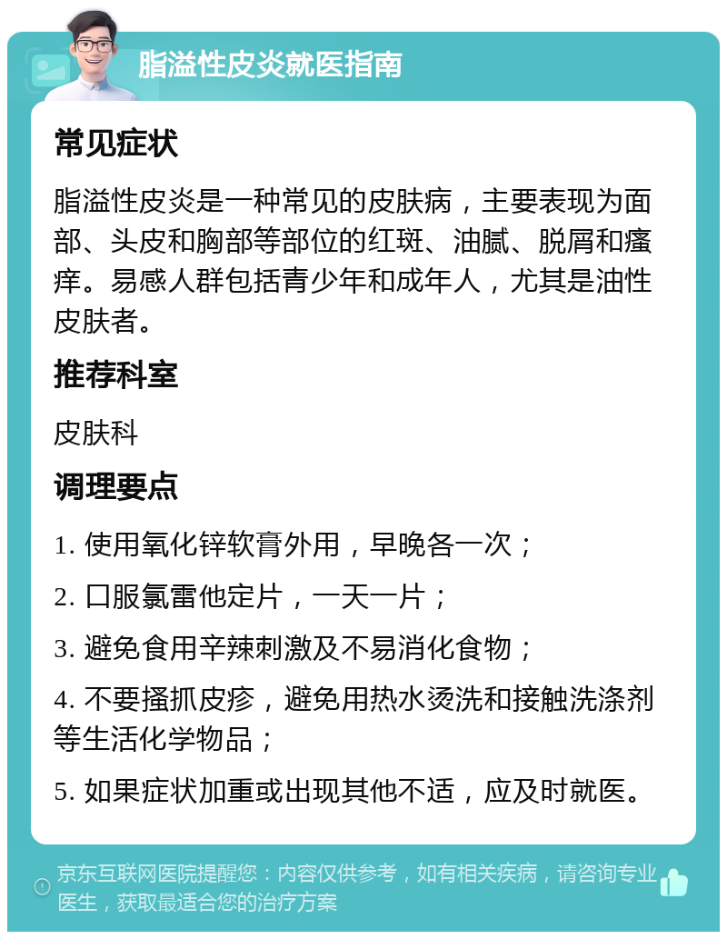 脂溢性皮炎就医指南 常见症状 脂溢性皮炎是一种常见的皮肤病，主要表现为面部、头皮和胸部等部位的红斑、油腻、脱屑和瘙痒。易感人群包括青少年和成年人，尤其是油性皮肤者。 推荐科室 皮肤科 调理要点 1. 使用氧化锌软膏外用，早晚各一次； 2. 口服氯雷他定片，一天一片； 3. 避免食用辛辣刺激及不易消化食物； 4. 不要搔抓皮疹，避免用热水烫洗和接触洗涤剂等生活化学物品； 5. 如果症状加重或出现其他不适，应及时就医。