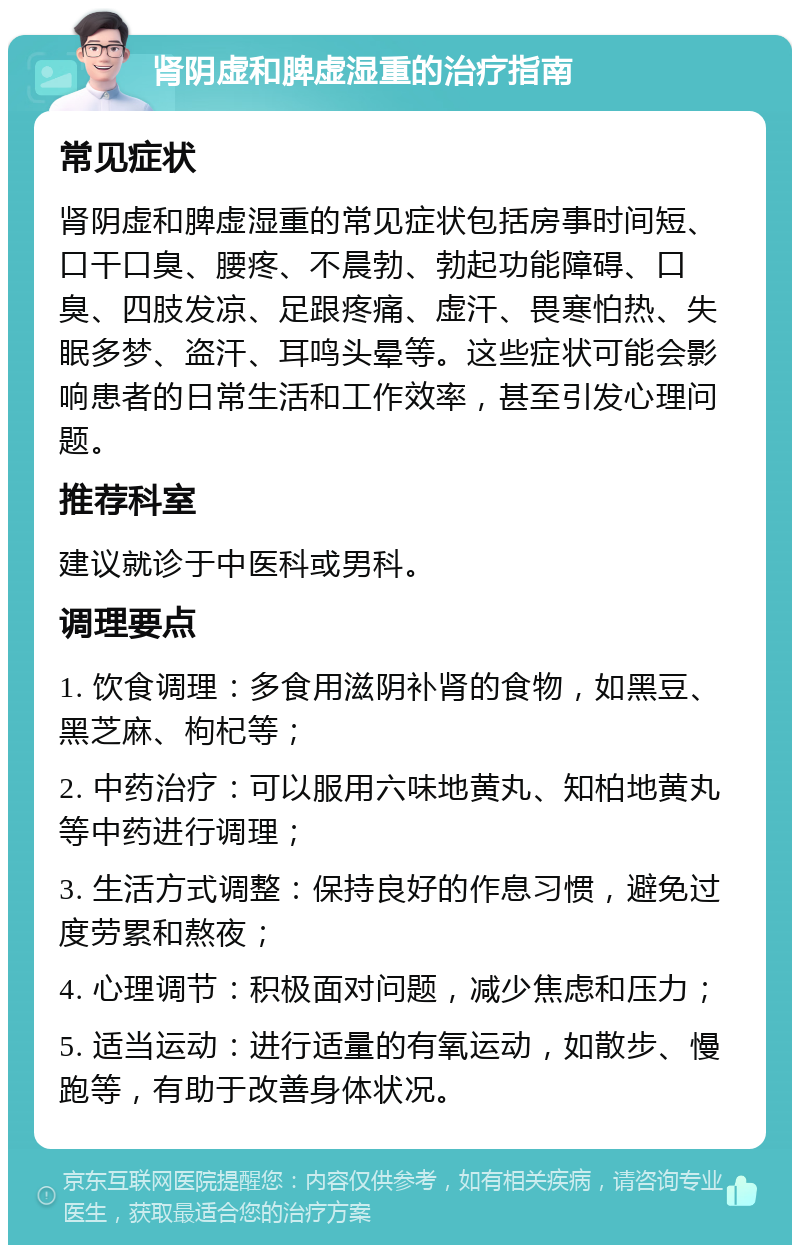 肾阴虚和脾虚湿重的治疗指南 常见症状 肾阴虚和脾虚湿重的常见症状包括房事时间短、口干口臭、腰疼、不晨勃、勃起功能障碍、口臭、四肢发凉、足跟疼痛、虚汗、畏寒怕热、失眠多梦、盗汗、耳鸣头晕等。这些症状可能会影响患者的日常生活和工作效率，甚至引发心理问题。 推荐科室 建议就诊于中医科或男科。 调理要点 1. 饮食调理：多食用滋阴补肾的食物，如黑豆、黑芝麻、枸杞等； 2. 中药治疗：可以服用六味地黄丸、知柏地黄丸等中药进行调理； 3. 生活方式调整：保持良好的作息习惯，避免过度劳累和熬夜； 4. 心理调节：积极面对问题，减少焦虑和压力； 5. 适当运动：进行适量的有氧运动，如散步、慢跑等，有助于改善身体状况。