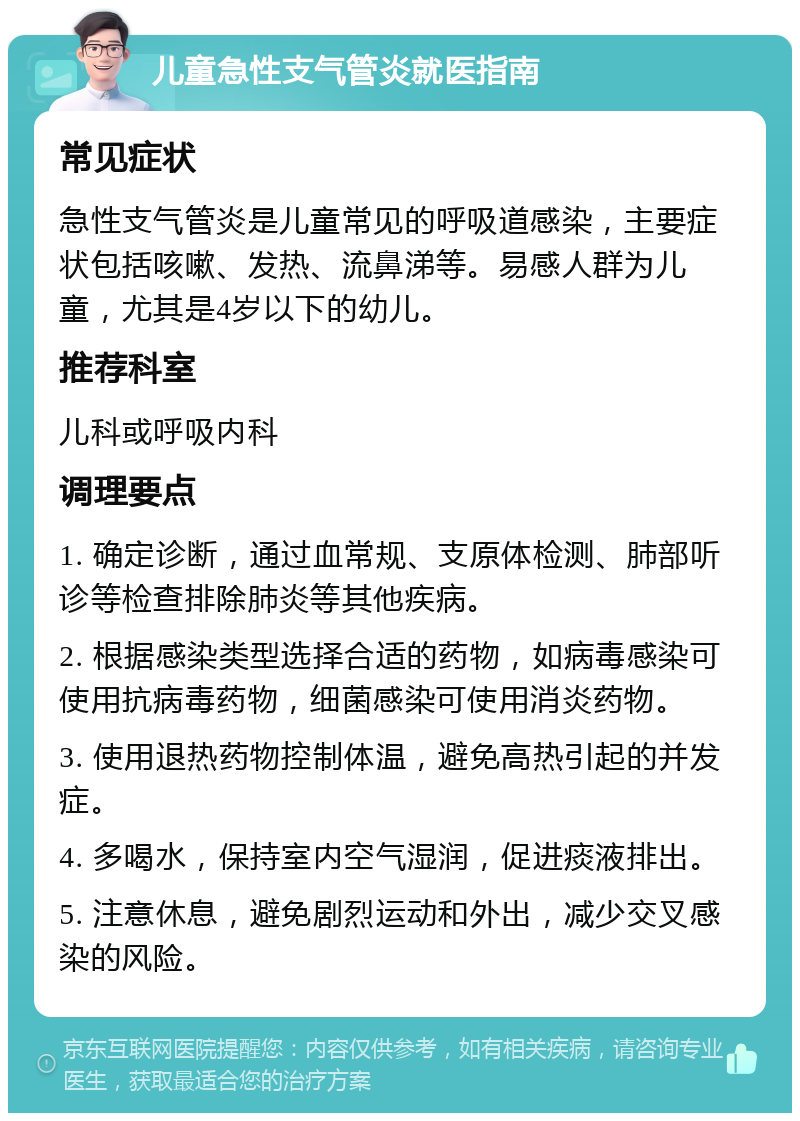 儿童急性支气管炎就医指南 常见症状 急性支气管炎是儿童常见的呼吸道感染，主要症状包括咳嗽、发热、流鼻涕等。易感人群为儿童，尤其是4岁以下的幼儿。 推荐科室 儿科或呼吸内科 调理要点 1. 确定诊断，通过血常规、支原体检测、肺部听诊等检查排除肺炎等其他疾病。 2. 根据感染类型选择合适的药物，如病毒感染可使用抗病毒药物，细菌感染可使用消炎药物。 3. 使用退热药物控制体温，避免高热引起的并发症。 4. 多喝水，保持室内空气湿润，促进痰液排出。 5. 注意休息，避免剧烈运动和外出，减少交叉感染的风险。