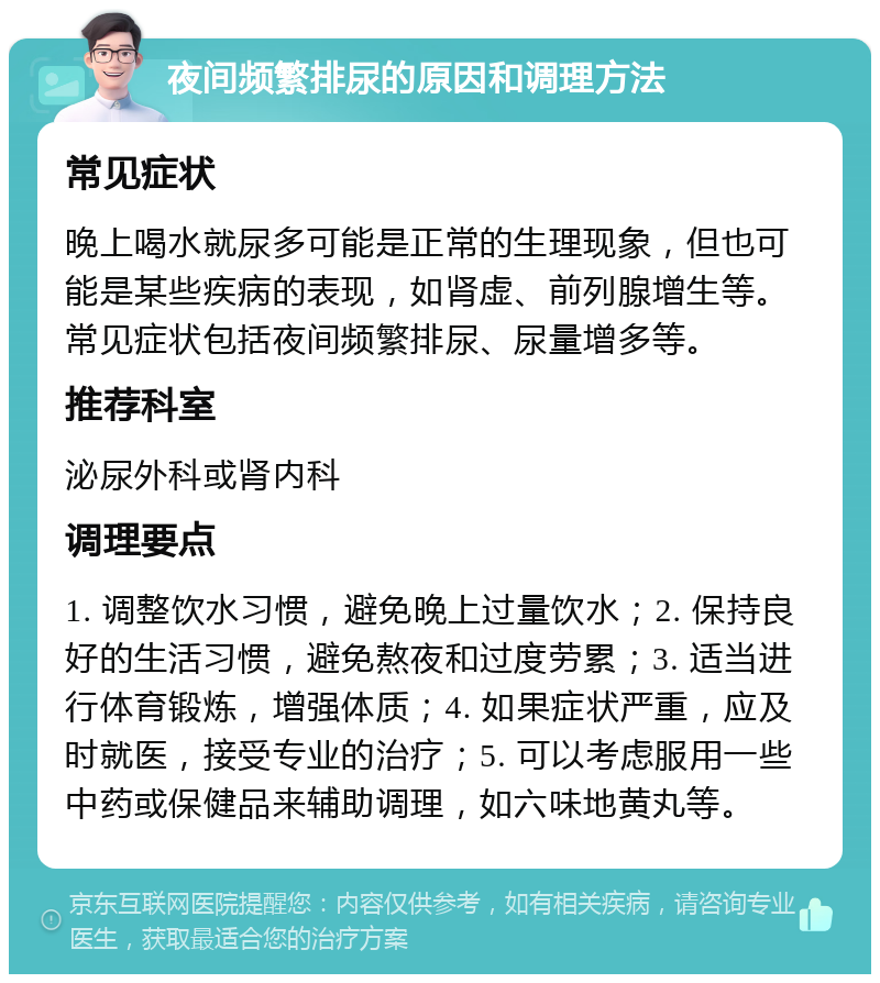 夜间频繁排尿的原因和调理方法 常见症状 晚上喝水就尿多可能是正常的生理现象，但也可能是某些疾病的表现，如肾虚、前列腺增生等。常见症状包括夜间频繁排尿、尿量增多等。 推荐科室 泌尿外科或肾内科 调理要点 1. 调整饮水习惯，避免晚上过量饮水；2. 保持良好的生活习惯，避免熬夜和过度劳累；3. 适当进行体育锻炼，增强体质；4. 如果症状严重，应及时就医，接受专业的治疗；5. 可以考虑服用一些中药或保健品来辅助调理，如六味地黄丸等。