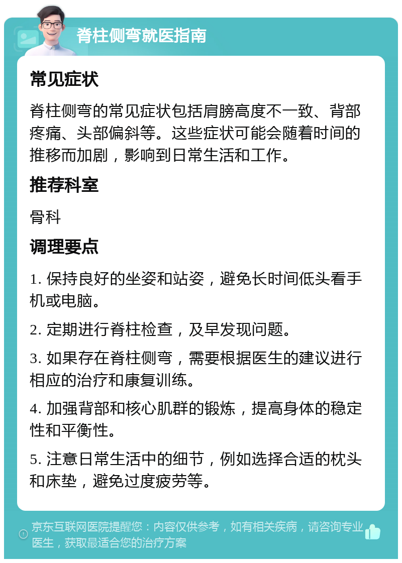 脊柱侧弯就医指南 常见症状 脊柱侧弯的常见症状包括肩膀高度不一致、背部疼痛、头部偏斜等。这些症状可能会随着时间的推移而加剧，影响到日常生活和工作。 推荐科室 骨科 调理要点 1. 保持良好的坐姿和站姿，避免长时间低头看手机或电脑。 2. 定期进行脊柱检查，及早发现问题。 3. 如果存在脊柱侧弯，需要根据医生的建议进行相应的治疗和康复训练。 4. 加强背部和核心肌群的锻炼，提高身体的稳定性和平衡性。 5. 注意日常生活中的细节，例如选择合适的枕头和床垫，避免过度疲劳等。