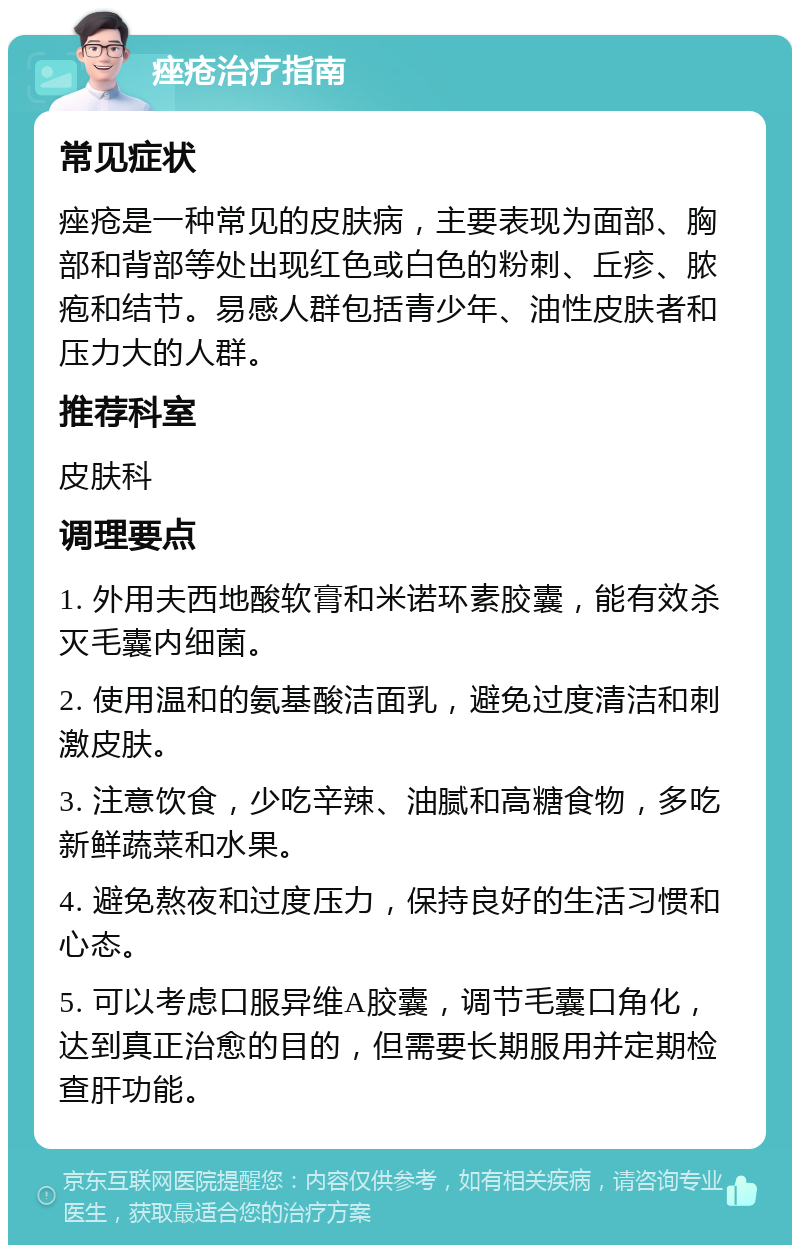 痤疮治疗指南 常见症状 痤疮是一种常见的皮肤病，主要表现为面部、胸部和背部等处出现红色或白色的粉刺、丘疹、脓疱和结节。易感人群包括青少年、油性皮肤者和压力大的人群。 推荐科室 皮肤科 调理要点 1. 外用夫西地酸软膏和米诺环素胶囊，能有效杀灭毛囊内细菌。 2. 使用温和的氨基酸洁面乳，避免过度清洁和刺激皮肤。 3. 注意饮食，少吃辛辣、油腻和高糖食物，多吃新鲜蔬菜和水果。 4. 避免熬夜和过度压力，保持良好的生活习惯和心态。 5. 可以考虑口服异维A胶囊，调节毛囊口角化，达到真正治愈的目的，但需要长期服用并定期检查肝功能。