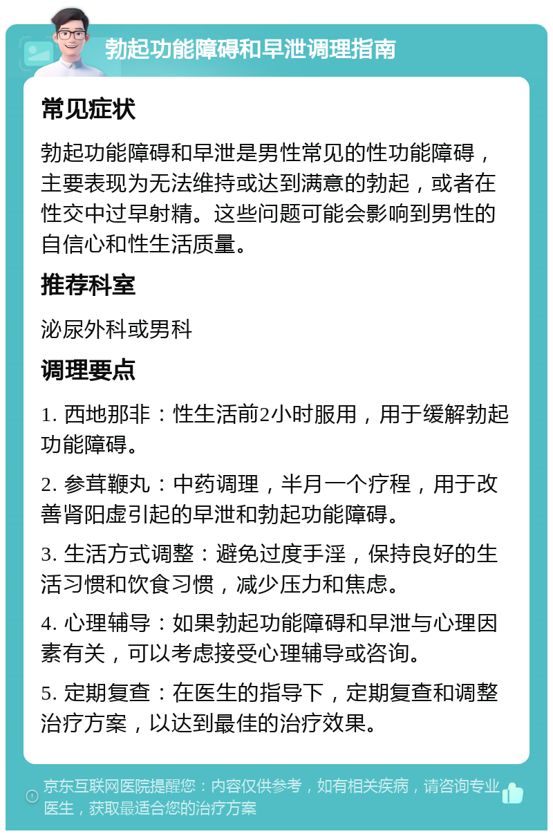 勃起功能障碍和早泄调理指南 常见症状 勃起功能障碍和早泄是男性常见的性功能障碍，主要表现为无法维持或达到满意的勃起，或者在性交中过早射精。这些问题可能会影响到男性的自信心和性生活质量。 推荐科室 泌尿外科或男科 调理要点 1. 西地那非：性生活前2小时服用，用于缓解勃起功能障碍。 2. 参茸鞭丸：中药调理，半月一个疗程，用于改善肾阳虚引起的早泄和勃起功能障碍。 3. 生活方式调整：避免过度手淫，保持良好的生活习惯和饮食习惯，减少压力和焦虑。 4. 心理辅导：如果勃起功能障碍和早泄与心理因素有关，可以考虑接受心理辅导或咨询。 5. 定期复查：在医生的指导下，定期复查和调整治疗方案，以达到最佳的治疗效果。