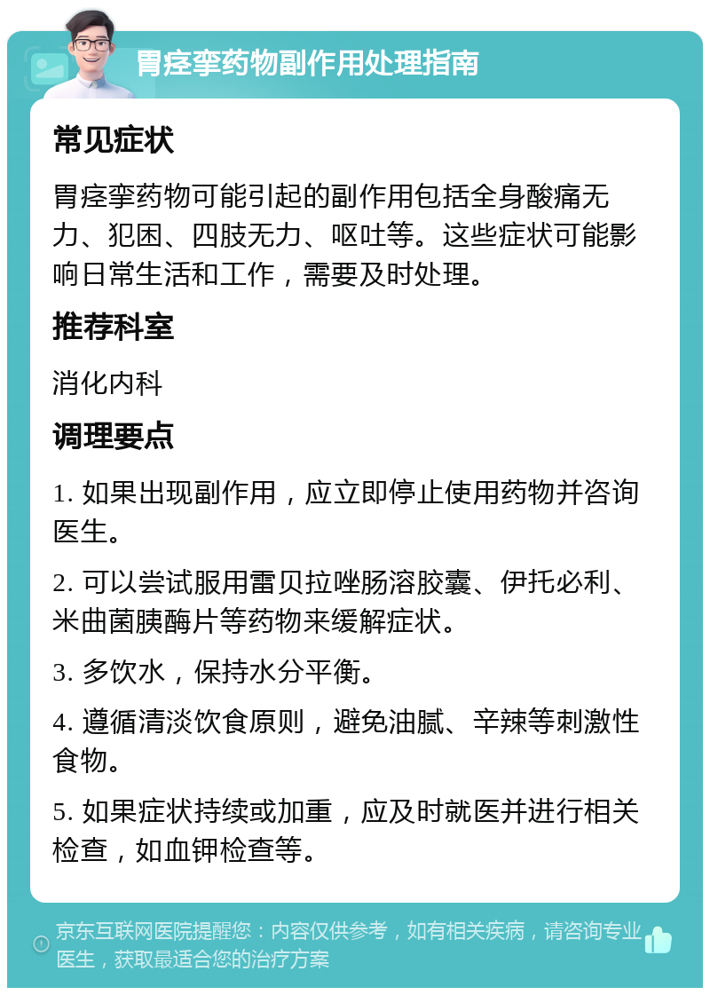 胃痉挛药物副作用处理指南 常见症状 胃痉挛药物可能引起的副作用包括全身酸痛无力、犯困、四肢无力、呕吐等。这些症状可能影响日常生活和工作，需要及时处理。 推荐科室 消化内科 调理要点 1. 如果出现副作用，应立即停止使用药物并咨询医生。 2. 可以尝试服用雷贝拉唑肠溶胶囊、伊托必利、米曲菌胰酶片等药物来缓解症状。 3. 多饮水，保持水分平衡。 4. 遵循清淡饮食原则，避免油腻、辛辣等刺激性食物。 5. 如果症状持续或加重，应及时就医并进行相关检查，如血钾检查等。