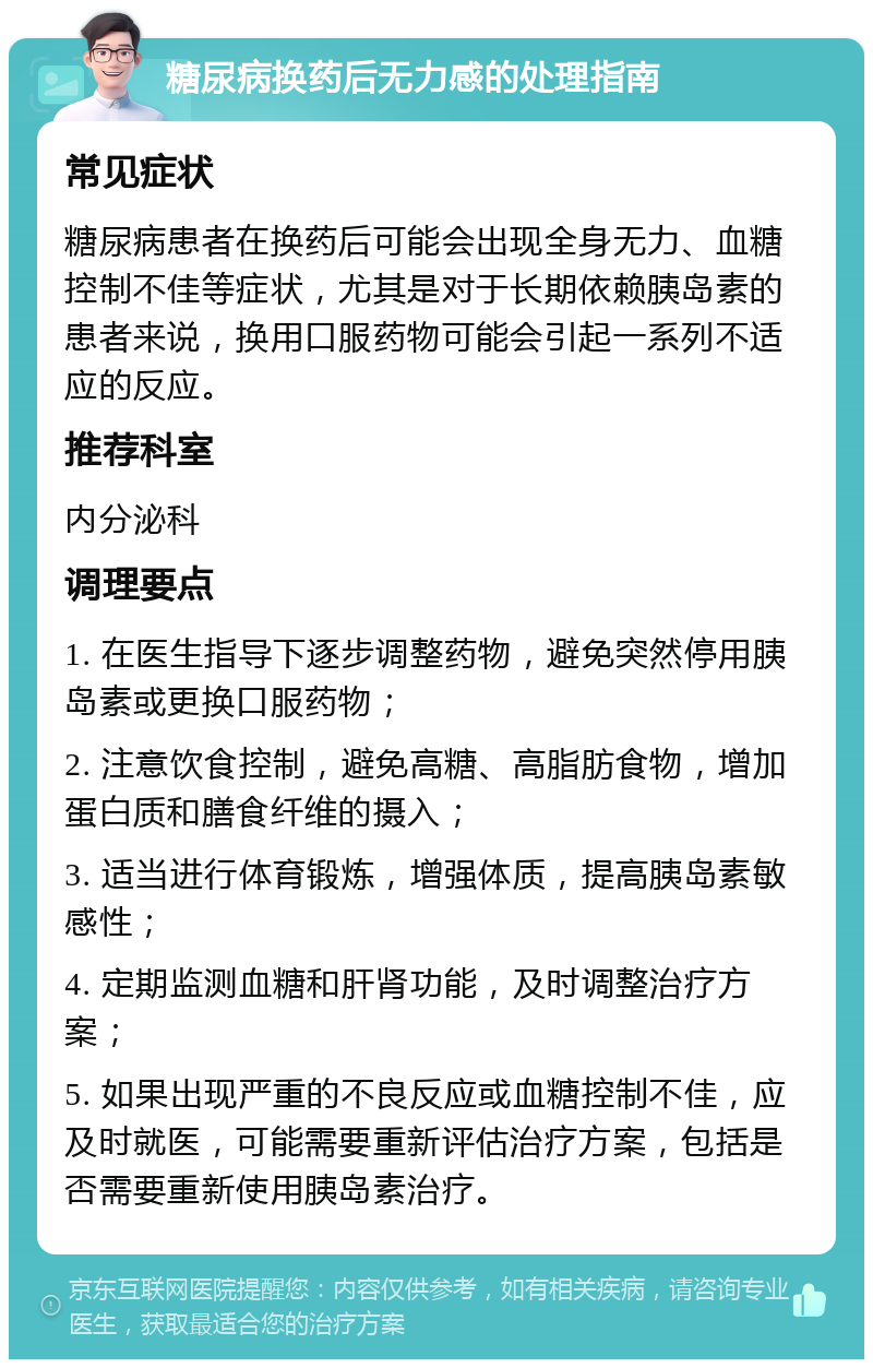 糖尿病换药后无力感的处理指南 常见症状 糖尿病患者在换药后可能会出现全身无力、血糖控制不佳等症状，尤其是对于长期依赖胰岛素的患者来说，换用口服药物可能会引起一系列不适应的反应。 推荐科室 内分泌科 调理要点 1. 在医生指导下逐步调整药物，避免突然停用胰岛素或更换口服药物； 2. 注意饮食控制，避免高糖、高脂肪食物，增加蛋白质和膳食纤维的摄入； 3. 适当进行体育锻炼，增强体质，提高胰岛素敏感性； 4. 定期监测血糖和肝肾功能，及时调整治疗方案； 5. 如果出现严重的不良反应或血糖控制不佳，应及时就医，可能需要重新评估治疗方案，包括是否需要重新使用胰岛素治疗。