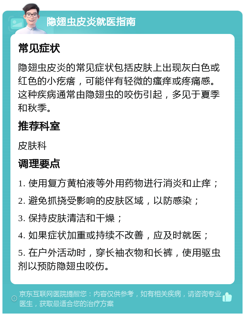 隐翅虫皮炎就医指南 常见症状 隐翅虫皮炎的常见症状包括皮肤上出现灰白色或红色的小疙瘩，可能伴有轻微的瘙痒或疼痛感。这种疾病通常由隐翅虫的咬伤引起，多见于夏季和秋季。 推荐科室 皮肤科 调理要点 1. 使用复方黄柏液等外用药物进行消炎和止痒； 2. 避免抓挠受影响的皮肤区域，以防感染； 3. 保持皮肤清洁和干燥； 4. 如果症状加重或持续不改善，应及时就医； 5. 在户外活动时，穿长袖衣物和长裤，使用驱虫剂以预防隐翅虫咬伤。