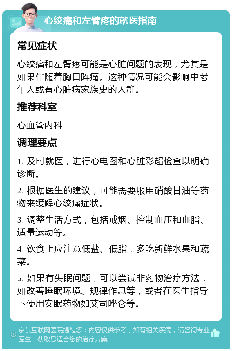 心绞痛和左臂疼的就医指南 常见症状 心绞痛和左臂疼可能是心脏问题的表现，尤其是如果伴随着胸口阵痛。这种情况可能会影响中老年人或有心脏病家族史的人群。 推荐科室 心血管内科 调理要点 1. 及时就医，进行心电图和心脏彩超检查以明确诊断。 2. 根据医生的建议，可能需要服用硝酸甘油等药物来缓解心绞痛症状。 3. 调整生活方式，包括戒烟、控制血压和血脂、适量运动等。 4. 饮食上应注意低盐、低脂，多吃新鲜水果和蔬菜。 5. 如果有失眠问题，可以尝试非药物治疗方法，如改善睡眠环境、规律作息等，或者在医生指导下使用安眠药物如艾司唑仑等。