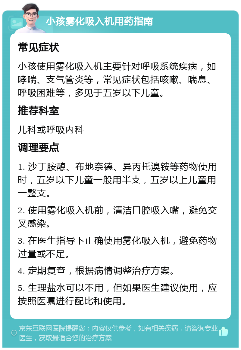 小孩雾化吸入机用药指南 常见症状 小孩使用雾化吸入机主要针对呼吸系统疾病，如哮喘、支气管炎等，常见症状包括咳嗽、喘息、呼吸困难等，多见于五岁以下儿童。 推荐科室 儿科或呼吸内科 调理要点 1. 沙丁胺醇、布地奈德、异丙托溴铵等药物使用时，五岁以下儿童一般用半支，五岁以上儿童用一整支。 2. 使用雾化吸入机前，清洁口腔吸入嘴，避免交叉感染。 3. 在医生指导下正确使用雾化吸入机，避免药物过量或不足。 4. 定期复查，根据病情调整治疗方案。 5. 生理盐水可以不用，但如果医生建议使用，应按照医嘱进行配比和使用。