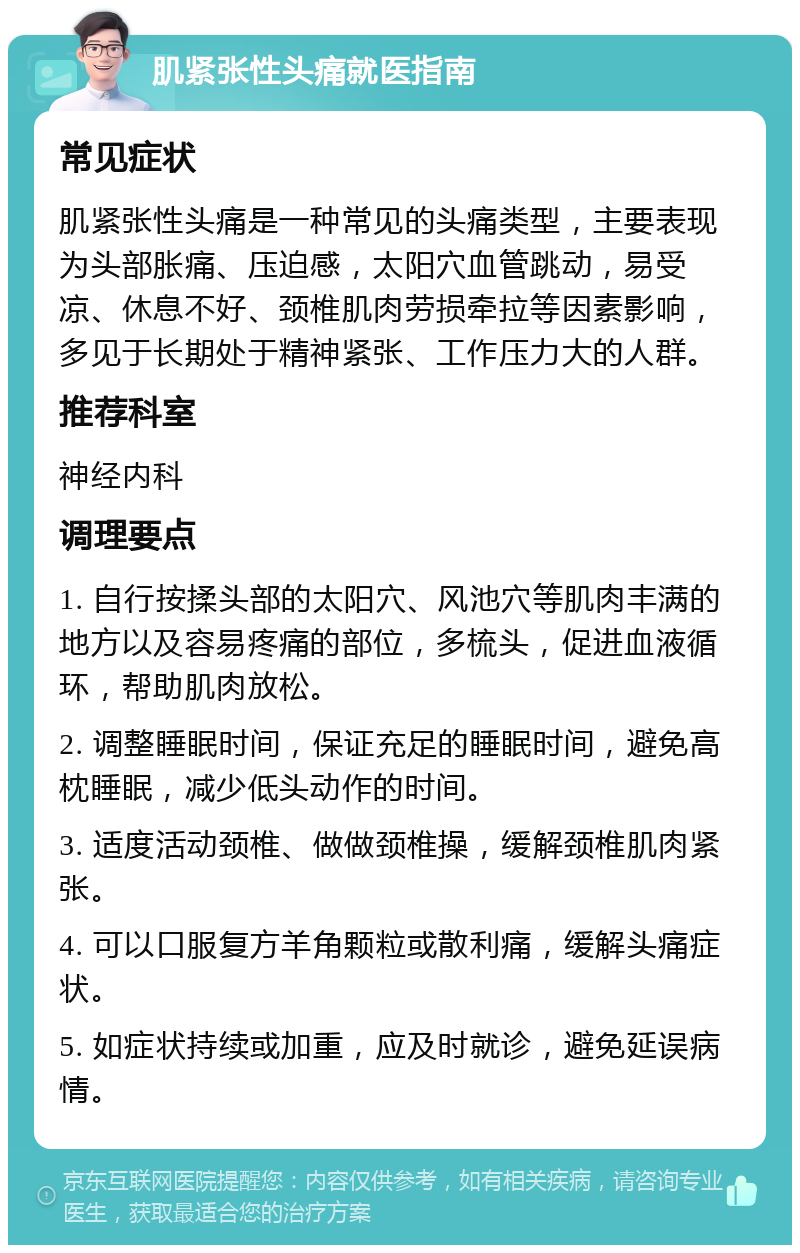 肌紧张性头痛就医指南 常见症状 肌紧张性头痛是一种常见的头痛类型，主要表现为头部胀痛、压迫感，太阳穴血管跳动，易受凉、休息不好、颈椎肌肉劳损牵拉等因素影响，多见于长期处于精神紧张、工作压力大的人群。 推荐科室 神经内科 调理要点 1. 自行按揉头部的太阳穴、风池穴等肌肉丰满的地方以及容易疼痛的部位，多梳头，促进血液循环，帮助肌肉放松。 2. 调整睡眠时间，保证充足的睡眠时间，避免高枕睡眠，减少低头动作的时间。 3. 适度活动颈椎、做做颈椎操，缓解颈椎肌肉紧张。 4. 可以口服复方羊角颗粒或散利痛，缓解头痛症状。 5. 如症状持续或加重，应及时就诊，避免延误病情。