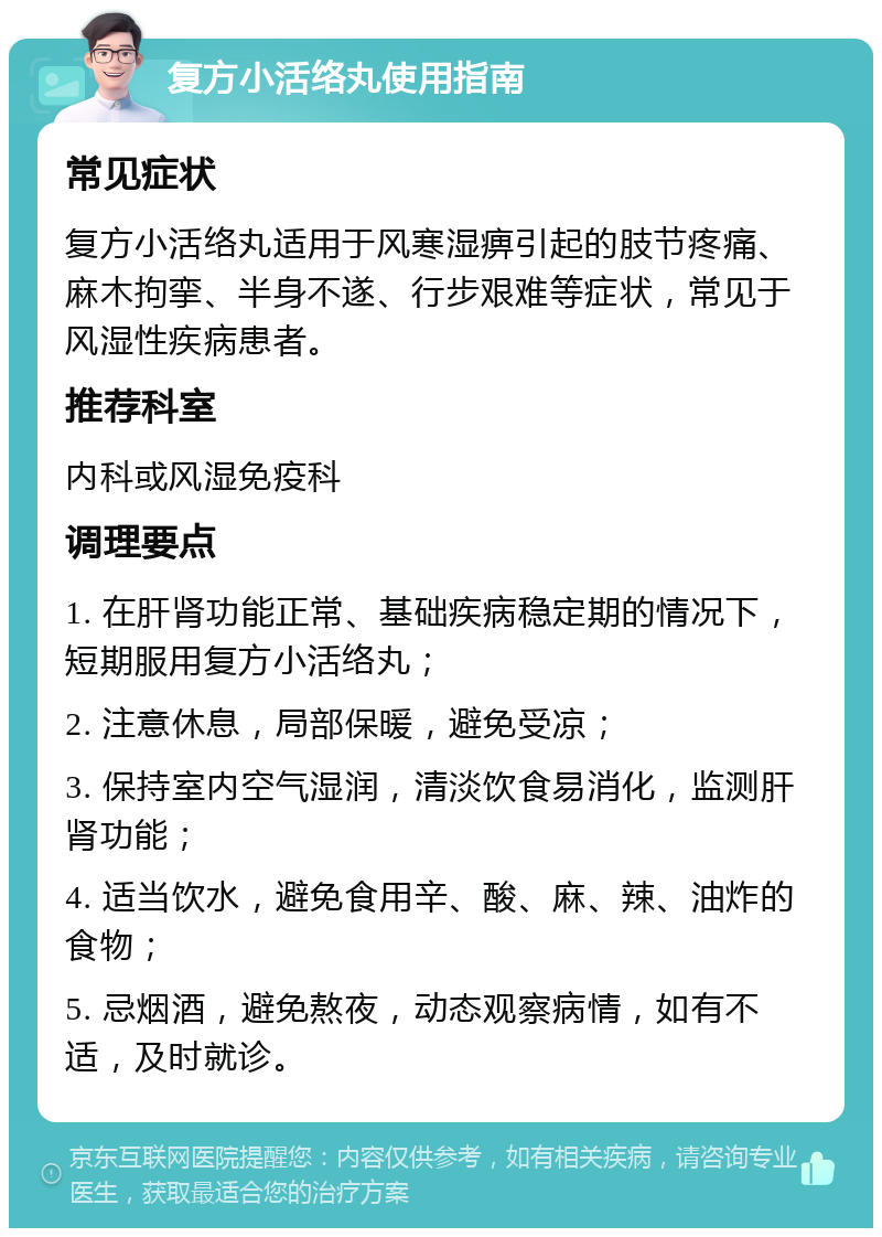 复方小活络丸使用指南 常见症状 复方小活络丸适用于风寒湿痹引起的肢节疼痛、麻木拘挛、半身不遂、行步艰难等症状，常见于风湿性疾病患者。 推荐科室 内科或风湿免疫科 调理要点 1. 在肝肾功能正常、基础疾病稳定期的情况下，短期服用复方小活络丸； 2. 注意休息，局部保暖，避免受凉； 3. 保持室内空气湿润，清淡饮食易消化，监测肝肾功能； 4. 适当饮水，避免食用辛、酸、麻、辣、油炸的食物； 5. 忌烟酒，避免熬夜，动态观察病情，如有不适，及时就诊。