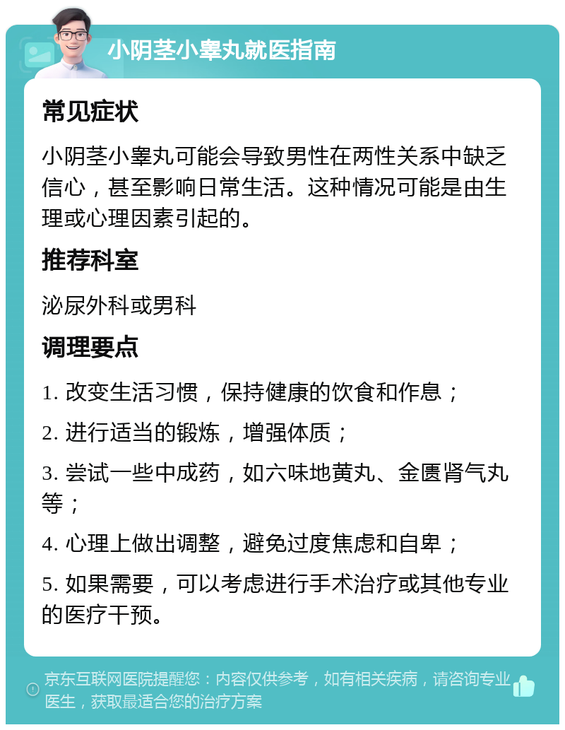 小阴茎小睾丸就医指南 常见症状 小阴茎小睾丸可能会导致男性在两性关系中缺乏信心，甚至影响日常生活。这种情况可能是由生理或心理因素引起的。 推荐科室 泌尿外科或男科 调理要点 1. 改变生活习惯，保持健康的饮食和作息； 2. 进行适当的锻炼，增强体质； 3. 尝试一些中成药，如六味地黄丸、金匮肾气丸等； 4. 心理上做出调整，避免过度焦虑和自卑； 5. 如果需要，可以考虑进行手术治疗或其他专业的医疗干预。