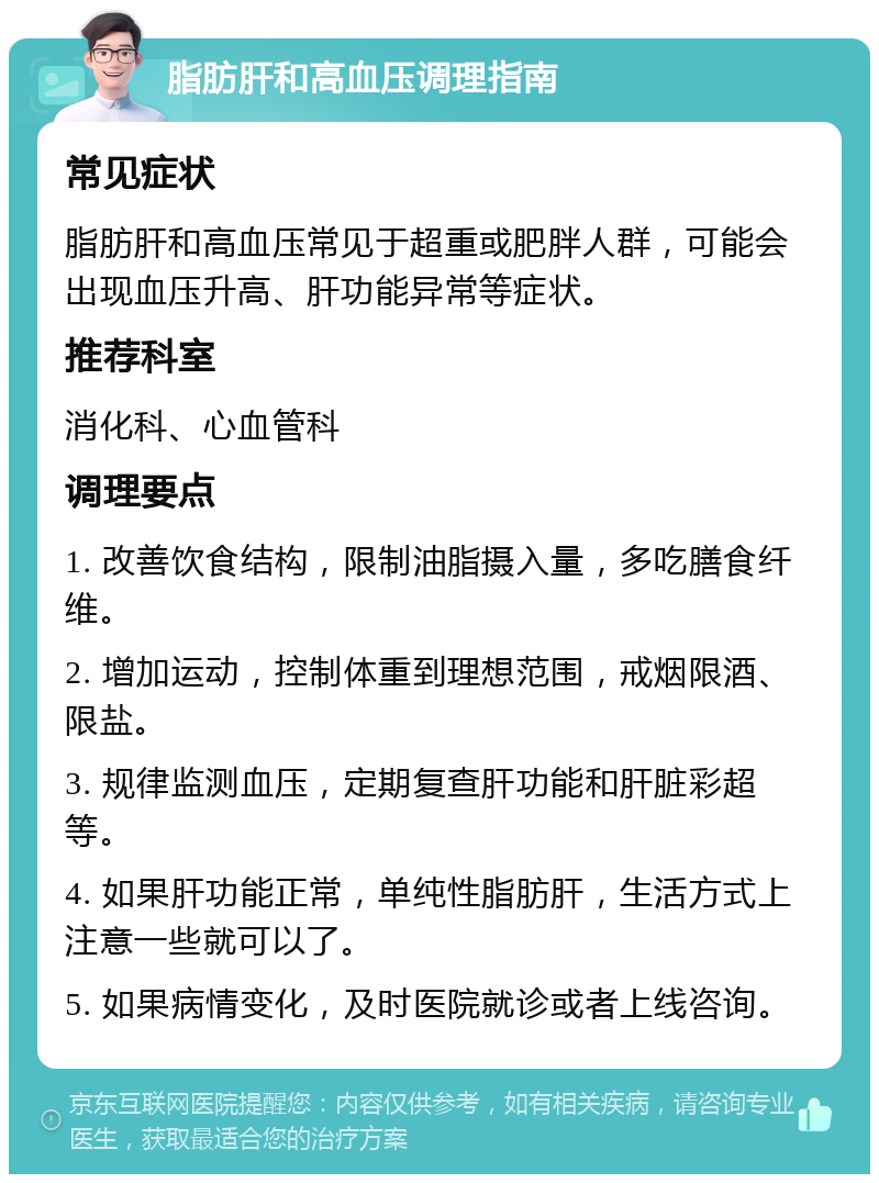 脂肪肝和高血压调理指南 常见症状 脂肪肝和高血压常见于超重或肥胖人群，可能会出现血压升高、肝功能异常等症状。 推荐科室 消化科、心血管科 调理要点 1. 改善饮食结构，限制油脂摄入量，多吃膳食纤维。 2. 增加运动，控制体重到理想范围，戒烟限酒、限盐。 3. 规律监测血压，定期复查肝功能和肝脏彩超等。 4. 如果肝功能正常，单纯性脂肪肝，生活方式上注意一些就可以了。 5. 如果病情变化，及时医院就诊或者上线咨询。