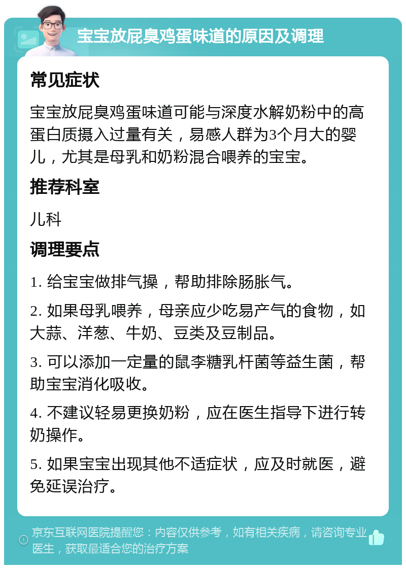 宝宝放屁臭鸡蛋味道的原因及调理 常见症状 宝宝放屁臭鸡蛋味道可能与深度水解奶粉中的高蛋白质摄入过量有关，易感人群为3个月大的婴儿，尤其是母乳和奶粉混合喂养的宝宝。 推荐科室 儿科 调理要点 1. 给宝宝做排气操，帮助排除肠胀气。 2. 如果母乳喂养，母亲应少吃易产气的食物，如大蒜、洋葱、牛奶、豆类及豆制品。 3. 可以添加一定量的鼠李糖乳杆菌等益生菌，帮助宝宝消化吸收。 4. 不建议轻易更换奶粉，应在医生指导下进行转奶操作。 5. 如果宝宝出现其他不适症状，应及时就医，避免延误治疗。