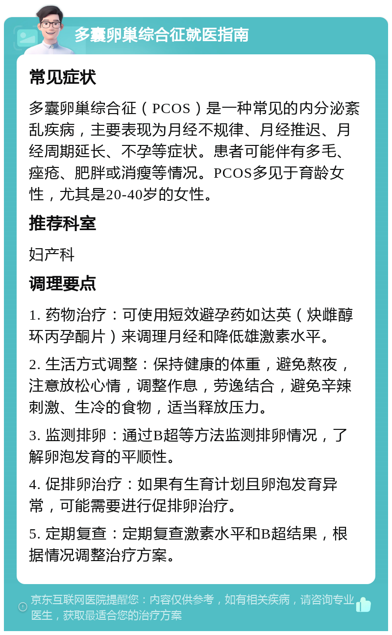 多囊卵巢综合征就医指南 常见症状 多囊卵巢综合征（PCOS）是一种常见的内分泌紊乱疾病，主要表现为月经不规律、月经推迟、月经周期延长、不孕等症状。患者可能伴有多毛、痤疮、肥胖或消瘦等情况。PCOS多见于育龄女性，尤其是20-40岁的女性。 推荐科室 妇产科 调理要点 1. 药物治疗：可使用短效避孕药如达英（炔雌醇环丙孕酮片）来调理月经和降低雄激素水平。 2. 生活方式调整：保持健康的体重，避免熬夜，注意放松心情，调整作息，劳逸结合，避免辛辣刺激、生冷的食物，适当释放压力。 3. 监测排卵：通过B超等方法监测排卵情况，了解卵泡发育的平顺性。 4. 促排卵治疗：如果有生育计划且卵泡发育异常，可能需要进行促排卵治疗。 5. 定期复查：定期复查激素水平和B超结果，根据情况调整治疗方案。