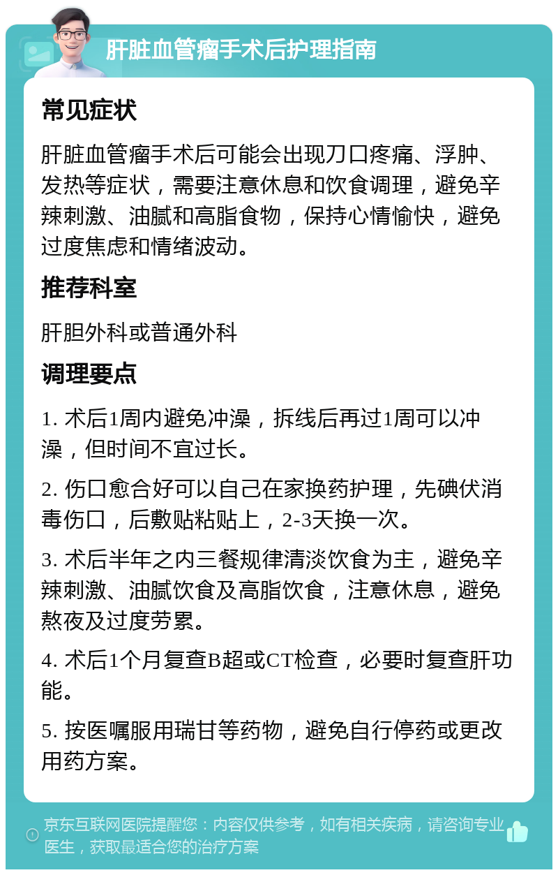 肝脏血管瘤手术后护理指南 常见症状 肝脏血管瘤手术后可能会出现刀口疼痛、浮肿、发热等症状，需要注意休息和饮食调理，避免辛辣刺激、油腻和高脂食物，保持心情愉快，避免过度焦虑和情绪波动。 推荐科室 肝胆外科或普通外科 调理要点 1. 术后1周内避免冲澡，拆线后再过1周可以冲澡，但时间不宜过长。 2. 伤口愈合好可以自己在家换药护理，先碘伏消毒伤口，后敷贴粘贴上，2-3天换一次。 3. 术后半年之内三餐规律清淡饮食为主，避免辛辣刺激、油腻饮食及高脂饮食，注意休息，避免熬夜及过度劳累。 4. 术后1个月复查B超或CT检查，必要时复查肝功能。 5. 按医嘱服用瑞甘等药物，避免自行停药或更改用药方案。