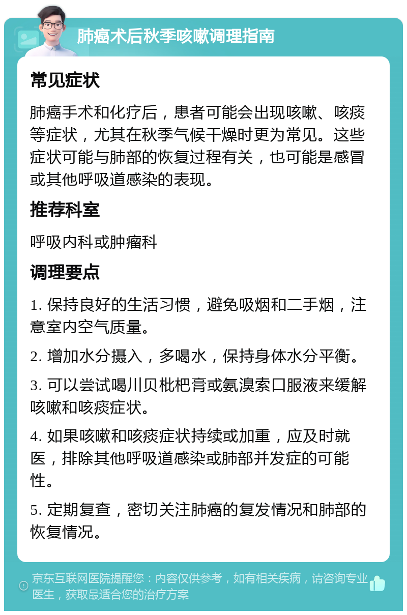 肺癌术后秋季咳嗽调理指南 常见症状 肺癌手术和化疗后，患者可能会出现咳嗽、咳痰等症状，尤其在秋季气候干燥时更为常见。这些症状可能与肺部的恢复过程有关，也可能是感冒或其他呼吸道感染的表现。 推荐科室 呼吸内科或肿瘤科 调理要点 1. 保持良好的生活习惯，避免吸烟和二手烟，注意室内空气质量。 2. 增加水分摄入，多喝水，保持身体水分平衡。 3. 可以尝试喝川贝枇杷膏或氨溴索口服液来缓解咳嗽和咳痰症状。 4. 如果咳嗽和咳痰症状持续或加重，应及时就医，排除其他呼吸道感染或肺部并发症的可能性。 5. 定期复查，密切关注肺癌的复发情况和肺部的恢复情况。