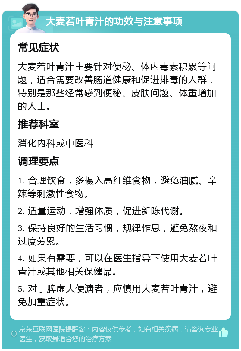 大麦若叶青汁的功效与注意事项 常见症状 大麦若叶青汁主要针对便秘、体内毒素积累等问题，适合需要改善肠道健康和促进排毒的人群，特别是那些经常感到便秘、皮肤问题、体重增加的人士。 推荐科室 消化内科或中医科 调理要点 1. 合理饮食，多摄入高纤维食物，避免油腻、辛辣等刺激性食物。 2. 适量运动，增强体质，促进新陈代谢。 3. 保持良好的生活习惯，规律作息，避免熬夜和过度劳累。 4. 如果有需要，可以在医生指导下使用大麦若叶青汁或其他相关保健品。 5. 对于脾虚大便溏者，应慎用大麦若叶青汁，避免加重症状。