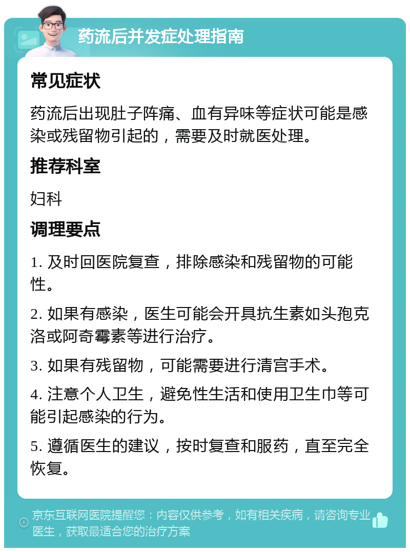 药流后并发症处理指南 常见症状 药流后出现肚子阵痛、血有异味等症状可能是感染或残留物引起的，需要及时就医处理。 推荐科室 妇科 调理要点 1. 及时回医院复查，排除感染和残留物的可能性。 2. 如果有感染，医生可能会开具抗生素如头孢克洛或阿奇霉素等进行治疗。 3. 如果有残留物，可能需要进行清宫手术。 4. 注意个人卫生，避免性生活和使用卫生巾等可能引起感染的行为。 5. 遵循医生的建议，按时复查和服药，直至完全恢复。