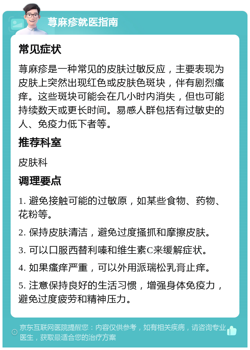 荨麻疹就医指南 常见症状 荨麻疹是一种常见的皮肤过敏反应，主要表现为皮肤上突然出现红色或皮肤色斑块，伴有剧烈瘙痒。这些斑块可能会在几小时内消失，但也可能持续数天或更长时间。易感人群包括有过敏史的人、免疫力低下者等。 推荐科室 皮肤科 调理要点 1. 避免接触可能的过敏原，如某些食物、药物、花粉等。 2. 保持皮肤清洁，避免过度搔抓和摩擦皮肤。 3. 可以口服西替利嗪和维生素C来缓解症状。 4. 如果瘙痒严重，可以外用派瑞松乳膏止痒。 5. 注意保持良好的生活习惯，增强身体免疫力，避免过度疲劳和精神压力。