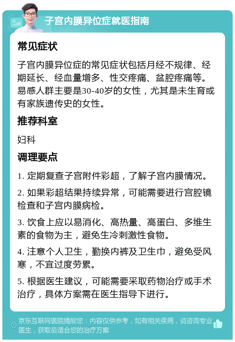 子宫内膜异位症就医指南 常见症状 子宫内膜异位症的常见症状包括月经不规律、经期延长、经血量增多、性交疼痛、盆腔疼痛等。易感人群主要是30-40岁的女性，尤其是未生育或有家族遗传史的女性。 推荐科室 妇科 调理要点 1. 定期复查子宫附件彩超，了解子宫内膜情况。 2. 如果彩超结果持续异常，可能需要进行宫腔镜检查和子宫内膜病检。 3. 饮食上应以易消化、高热量、高蛋白、多维生素的食物为主，避免生冷刺激性食物。 4. 注意个人卫生，勤换内裤及卫生巾，避免受风寒，不宜过度劳累。 5. 根据医生建议，可能需要采取药物治疗或手术治疗，具体方案需在医生指导下进行。