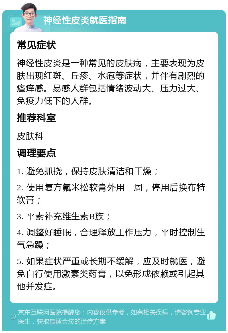 神经性皮炎就医指南 常见症状 神经性皮炎是一种常见的皮肤病，主要表现为皮肤出现红斑、丘疹、水疱等症状，并伴有剧烈的瘙痒感。易感人群包括情绪波动大、压力过大、免疫力低下的人群。 推荐科室 皮肤科 调理要点 1. 避免抓挠，保持皮肤清洁和干燥； 2. 使用复方氟米松软膏外用一周，停用后换布特软膏； 3. 平素补充维生素B族； 4. 调整好睡眠，合理释放工作压力，平时控制生气急躁； 5. 如果症状严重或长期不缓解，应及时就医，避免自行使用激素类药膏，以免形成依赖或引起其他并发症。