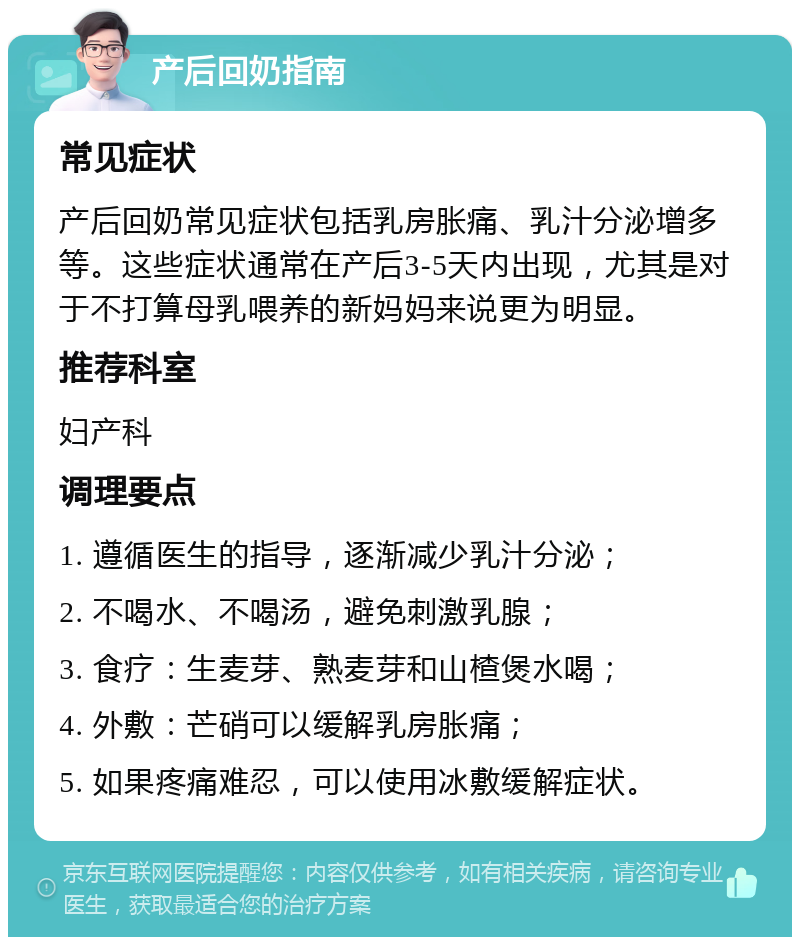 产后回奶指南 常见症状 产后回奶常见症状包括乳房胀痛、乳汁分泌增多等。这些症状通常在产后3-5天内出现，尤其是对于不打算母乳喂养的新妈妈来说更为明显。 推荐科室 妇产科 调理要点 1. 遵循医生的指导，逐渐减少乳汁分泌； 2. 不喝水、不喝汤，避免刺激乳腺； 3. 食疗：生麦芽、熟麦芽和山楂煲水喝； 4. 外敷：芒硝可以缓解乳房胀痛； 5. 如果疼痛难忍，可以使用冰敷缓解症状。