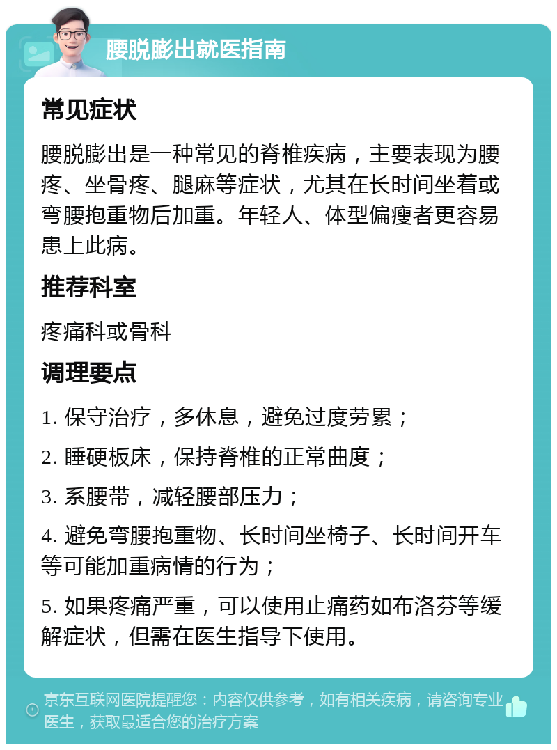 腰脱膨出就医指南 常见症状 腰脱膨出是一种常见的脊椎疾病，主要表现为腰疼、坐骨疼、腿麻等症状，尤其在长时间坐着或弯腰抱重物后加重。年轻人、体型偏瘦者更容易患上此病。 推荐科室 疼痛科或骨科 调理要点 1. 保守治疗，多休息，避免过度劳累； 2. 睡硬板床，保持脊椎的正常曲度； 3. 系腰带，减轻腰部压力； 4. 避免弯腰抱重物、长时间坐椅子、长时间开车等可能加重病情的行为； 5. 如果疼痛严重，可以使用止痛药如布洛芬等缓解症状，但需在医生指导下使用。