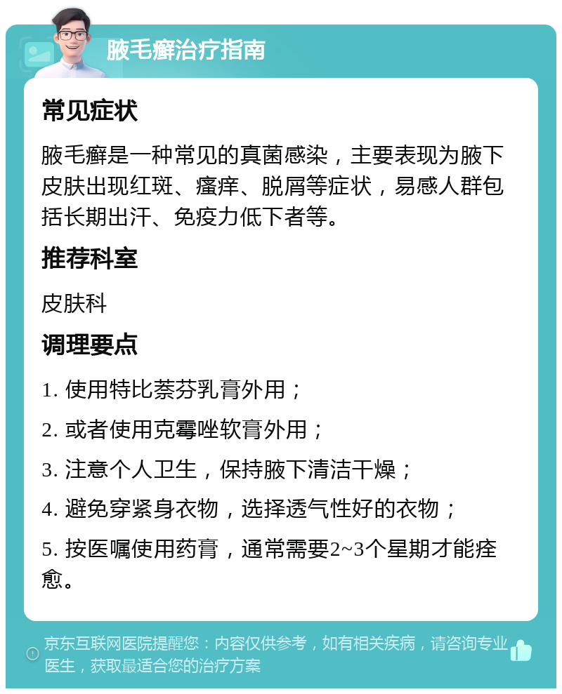 腋毛癣治疗指南 常见症状 腋毛癣是一种常见的真菌感染，主要表现为腋下皮肤出现红斑、瘙痒、脱屑等症状，易感人群包括长期出汗、免疫力低下者等。 推荐科室 皮肤科 调理要点 1. 使用特比萘芬乳膏外用； 2. 或者使用克霉唑软膏外用； 3. 注意个人卫生，保持腋下清洁干燥； 4. 避免穿紧身衣物，选择透气性好的衣物； 5. 按医嘱使用药膏，通常需要2~3个星期才能痊愈。