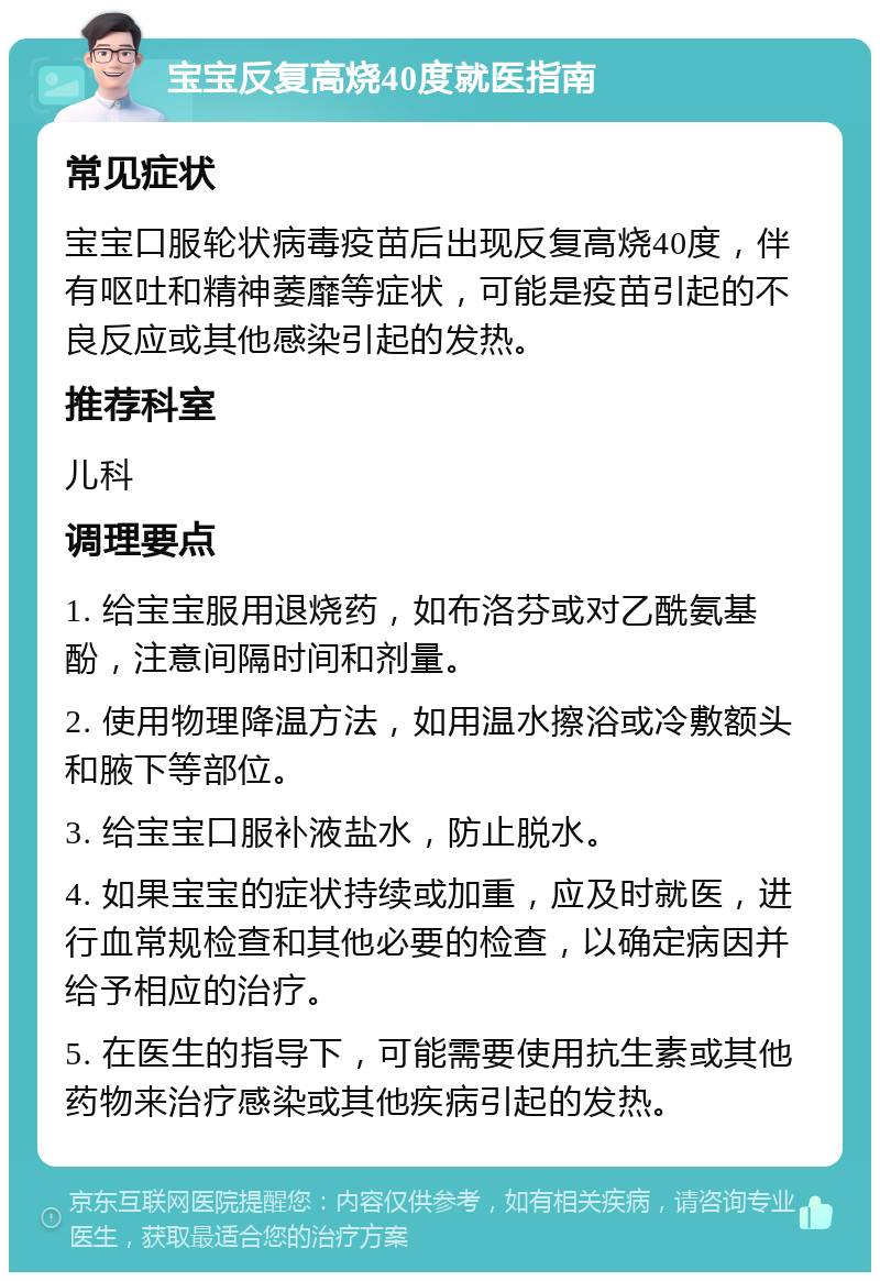 宝宝反复高烧40度就医指南 常见症状 宝宝口服轮状病毒疫苗后出现反复高烧40度，伴有呕吐和精神萎靡等症状，可能是疫苗引起的不良反应或其他感染引起的发热。 推荐科室 儿科 调理要点 1. 给宝宝服用退烧药，如布洛芬或对乙酰氨基酚，注意间隔时间和剂量。 2. 使用物理降温方法，如用温水擦浴或冷敷额头和腋下等部位。 3. 给宝宝口服补液盐水，防止脱水。 4. 如果宝宝的症状持续或加重，应及时就医，进行血常规检查和其他必要的检查，以确定病因并给予相应的治疗。 5. 在医生的指导下，可能需要使用抗生素或其他药物来治疗感染或其他疾病引起的发热。