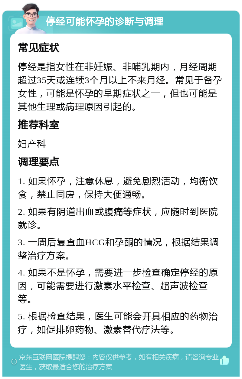 停经可能怀孕的诊断与调理 常见症状 停经是指女性在非妊娠、非哺乳期内，月经周期超过35天或连续3个月以上不来月经。常见于备孕女性，可能是怀孕的早期症状之一，但也可能是其他生理或病理原因引起的。 推荐科室 妇产科 调理要点 1. 如果怀孕，注意休息，避免剧烈活动，均衡饮食，禁止同房，保持大便通畅。 2. 如果有阴道出血或腹痛等症状，应随时到医院就诊。 3. 一周后复查血HCG和孕酮的情况，根据结果调整治疗方案。 4. 如果不是怀孕，需要进一步检查确定停经的原因，可能需要进行激素水平检查、超声波检查等。 5. 根据检查结果，医生可能会开具相应的药物治疗，如促排卵药物、激素替代疗法等。