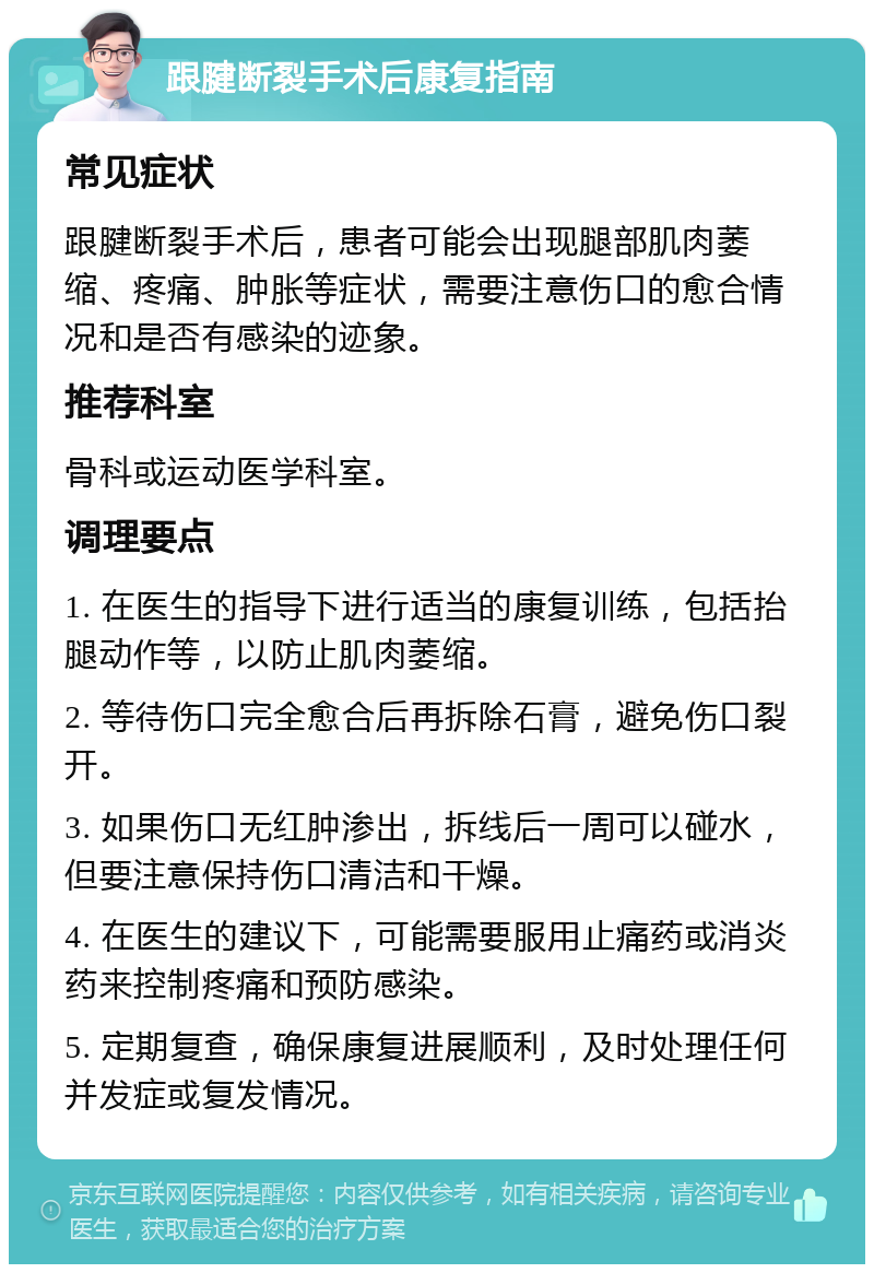 跟腱断裂手术后康复指南 常见症状 跟腱断裂手术后，患者可能会出现腿部肌肉萎缩、疼痛、肿胀等症状，需要注意伤口的愈合情况和是否有感染的迹象。 推荐科室 骨科或运动医学科室。 调理要点 1. 在医生的指导下进行适当的康复训练，包括抬腿动作等，以防止肌肉萎缩。 2. 等待伤口完全愈合后再拆除石膏，避免伤口裂开。 3. 如果伤口无红肿渗出，拆线后一周可以碰水，但要注意保持伤口清洁和干燥。 4. 在医生的建议下，可能需要服用止痛药或消炎药来控制疼痛和预防感染。 5. 定期复查，确保康复进展顺利，及时处理任何并发症或复发情况。