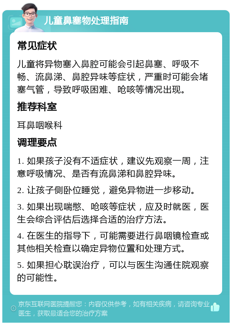 儿童鼻塞物处理指南 常见症状 儿童将异物塞入鼻腔可能会引起鼻塞、呼吸不畅、流鼻涕、鼻腔异味等症状，严重时可能会堵塞气管，导致呼吸困难、呛咳等情况出现。 推荐科室 耳鼻咽喉科 调理要点 1. 如果孩子没有不适症状，建议先观察一周，注意呼吸情况、是否有流鼻涕和鼻腔异味。 2. 让孩子侧卧位睡觉，避免异物进一步移动。 3. 如果出现喘憋、呛咳等症状，应及时就医，医生会综合评估后选择合适的治疗方法。 4. 在医生的指导下，可能需要进行鼻咽镜检查或其他相关检查以确定异物位置和处理方式。 5. 如果担心耽误治疗，可以与医生沟通住院观察的可能性。