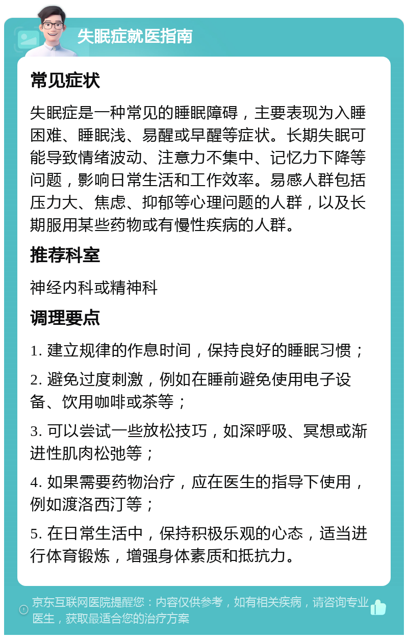 失眠症就医指南 常见症状 失眠症是一种常见的睡眠障碍，主要表现为入睡困难、睡眠浅、易醒或早醒等症状。长期失眠可能导致情绪波动、注意力不集中、记忆力下降等问题，影响日常生活和工作效率。易感人群包括压力大、焦虑、抑郁等心理问题的人群，以及长期服用某些药物或有慢性疾病的人群。 推荐科室 神经内科或精神科 调理要点 1. 建立规律的作息时间，保持良好的睡眠习惯； 2. 避免过度刺激，例如在睡前避免使用电子设备、饮用咖啡或茶等； 3. 可以尝试一些放松技巧，如深呼吸、冥想或渐进性肌肉松弛等； 4. 如果需要药物治疗，应在医生的指导下使用，例如渡洛西汀等； 5. 在日常生活中，保持积极乐观的心态，适当进行体育锻炼，增强身体素质和抵抗力。