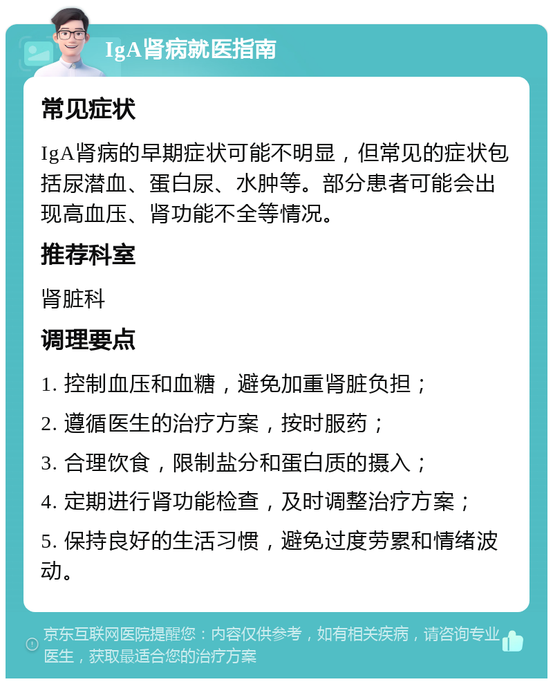 IgA肾病就医指南 常见症状 IgA肾病的早期症状可能不明显，但常见的症状包括尿潜血、蛋白尿、水肿等。部分患者可能会出现高血压、肾功能不全等情况。 推荐科室 肾脏科 调理要点 1. 控制血压和血糖，避免加重肾脏负担； 2. 遵循医生的治疗方案，按时服药； 3. 合理饮食，限制盐分和蛋白质的摄入； 4. 定期进行肾功能检查，及时调整治疗方案； 5. 保持良好的生活习惯，避免过度劳累和情绪波动。