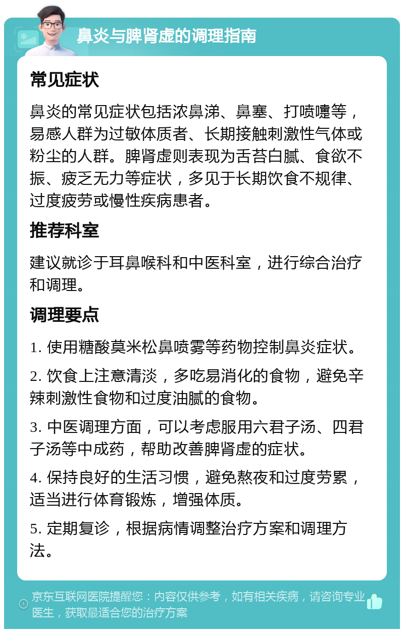 鼻炎与脾肾虚的调理指南 常见症状 鼻炎的常见症状包括浓鼻涕、鼻塞、打喷嚏等，易感人群为过敏体质者、长期接触刺激性气体或粉尘的人群。脾肾虚则表现为舌苔白腻、食欲不振、疲乏无力等症状，多见于长期饮食不规律、过度疲劳或慢性疾病患者。 推荐科室 建议就诊于耳鼻喉科和中医科室，进行综合治疗和调理。 调理要点 1. 使用糖酸莫米松鼻喷雾等药物控制鼻炎症状。 2. 饮食上注意清淡，多吃易消化的食物，避免辛辣刺激性食物和过度油腻的食物。 3. 中医调理方面，可以考虑服用六君子汤、四君子汤等中成药，帮助改善脾肾虚的症状。 4. 保持良好的生活习惯，避免熬夜和过度劳累，适当进行体育锻炼，增强体质。 5. 定期复诊，根据病情调整治疗方案和调理方法。