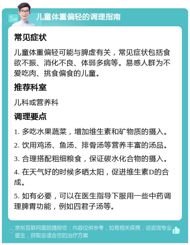 儿童体重偏轻的调理指南 常见症状 儿童体重偏轻可能与脾虚有关，常见症状包括食欲不振、消化不良、体弱多病等。易感人群为不爱吃肉、挑食偏食的儿童。 推荐科室 儿科或营养科 调理要点 1. 多吃水果蔬菜，增加维生素和矿物质的摄入。 2. 饮用鸡汤、鱼汤、排骨汤等营养丰富的汤品。 3. 合理搭配粗细粮食，保证碳水化合物的摄入。 4. 在天气好的时候多晒太阳，促进维生素D的合成。 5. 如有必要，可以在医生指导下服用一些中药调理脾胃功能，例如四君子汤等。