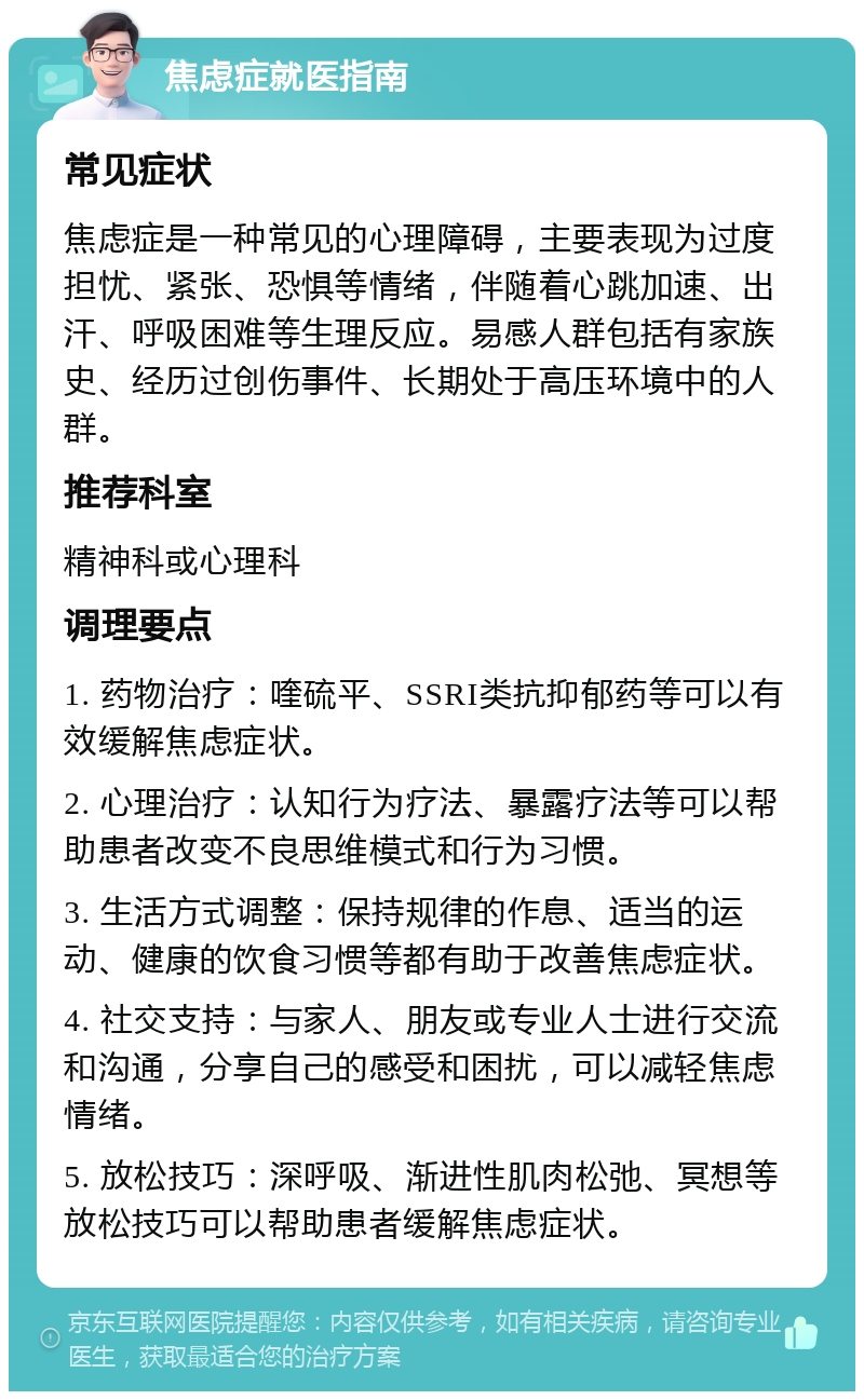 焦虑症就医指南 常见症状 焦虑症是一种常见的心理障碍，主要表现为过度担忧、紧张、恐惧等情绪，伴随着心跳加速、出汗、呼吸困难等生理反应。易感人群包括有家族史、经历过创伤事件、长期处于高压环境中的人群。 推荐科室 精神科或心理科 调理要点 1. 药物治疗：喹硫平、SSRI类抗抑郁药等可以有效缓解焦虑症状。 2. 心理治疗：认知行为疗法、暴露疗法等可以帮助患者改变不良思维模式和行为习惯。 3. 生活方式调整：保持规律的作息、适当的运动、健康的饮食习惯等都有助于改善焦虑症状。 4. 社交支持：与家人、朋友或专业人士进行交流和沟通，分享自己的感受和困扰，可以减轻焦虑情绪。 5. 放松技巧：深呼吸、渐进性肌肉松弛、冥想等放松技巧可以帮助患者缓解焦虑症状。