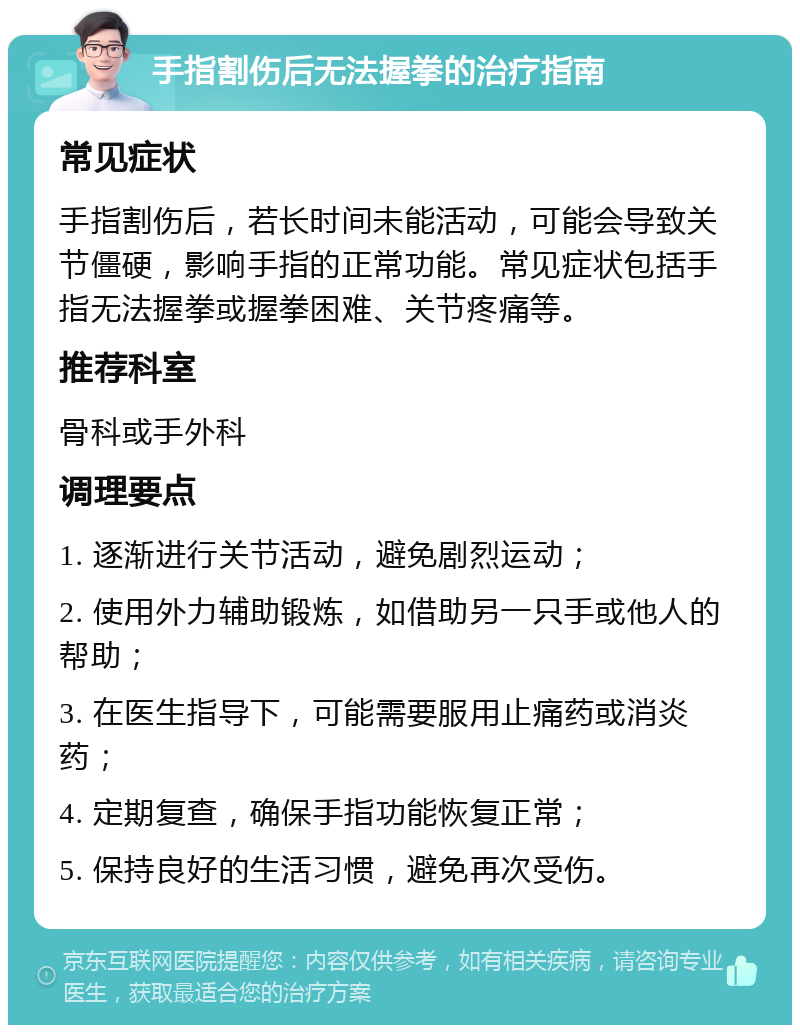 手指割伤后无法握拳的治疗指南 常见症状 手指割伤后，若长时间未能活动，可能会导致关节僵硬，影响手指的正常功能。常见症状包括手指无法握拳或握拳困难、关节疼痛等。 推荐科室 骨科或手外科 调理要点 1. 逐渐进行关节活动，避免剧烈运动； 2. 使用外力辅助锻炼，如借助另一只手或他人的帮助； 3. 在医生指导下，可能需要服用止痛药或消炎药； 4. 定期复查，确保手指功能恢复正常； 5. 保持良好的生活习惯，避免再次受伤。