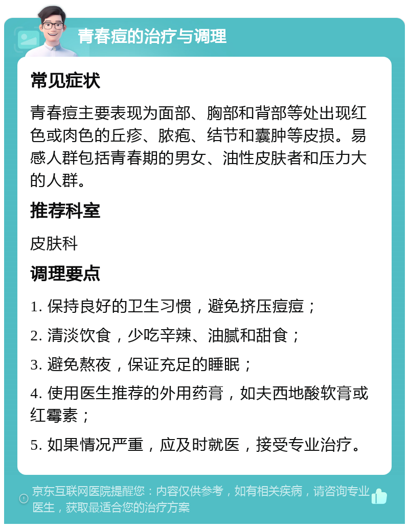 青春痘的治疗与调理 常见症状 青春痘主要表现为面部、胸部和背部等处出现红色或肉色的丘疹、脓疱、结节和囊肿等皮损。易感人群包括青春期的男女、油性皮肤者和压力大的人群。 推荐科室 皮肤科 调理要点 1. 保持良好的卫生习惯，避免挤压痘痘； 2. 清淡饮食，少吃辛辣、油腻和甜食； 3. 避免熬夜，保证充足的睡眠； 4. 使用医生推荐的外用药膏，如夫西地酸软膏或红霉素； 5. 如果情况严重，应及时就医，接受专业治疗。