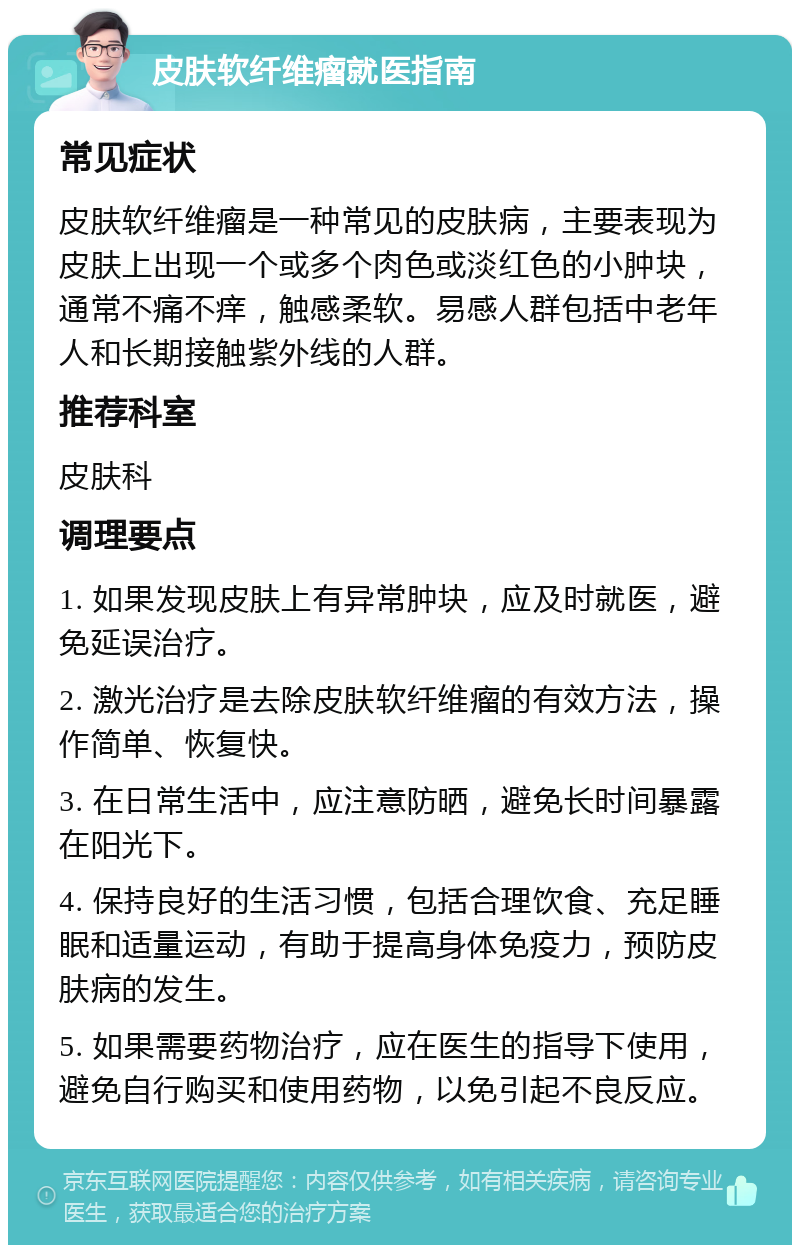 皮肤软纤维瘤就医指南 常见症状 皮肤软纤维瘤是一种常见的皮肤病，主要表现为皮肤上出现一个或多个肉色或淡红色的小肿块，通常不痛不痒，触感柔软。易感人群包括中老年人和长期接触紫外线的人群。 推荐科室 皮肤科 调理要点 1. 如果发现皮肤上有异常肿块，应及时就医，避免延误治疗。 2. 激光治疗是去除皮肤软纤维瘤的有效方法，操作简单、恢复快。 3. 在日常生活中，应注意防晒，避免长时间暴露在阳光下。 4. 保持良好的生活习惯，包括合理饮食、充足睡眠和适量运动，有助于提高身体免疫力，预防皮肤病的发生。 5. 如果需要药物治疗，应在医生的指导下使用，避免自行购买和使用药物，以免引起不良反应。