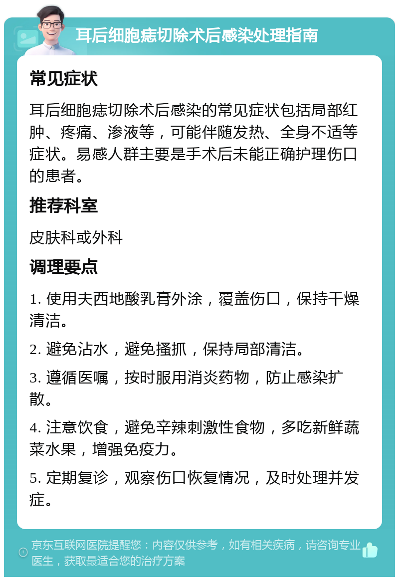 耳后细胞痣切除术后感染处理指南 常见症状 耳后细胞痣切除术后感染的常见症状包括局部红肿、疼痛、渗液等，可能伴随发热、全身不适等症状。易感人群主要是手术后未能正确护理伤口的患者。 推荐科室 皮肤科或外科 调理要点 1. 使用夫西地酸乳膏外涂，覆盖伤口，保持干燥清洁。 2. 避免沾水，避免搔抓，保持局部清洁。 3. 遵循医嘱，按时服用消炎药物，防止感染扩散。 4. 注意饮食，避免辛辣刺激性食物，多吃新鲜蔬菜水果，增强免疫力。 5. 定期复诊，观察伤口恢复情况，及时处理并发症。