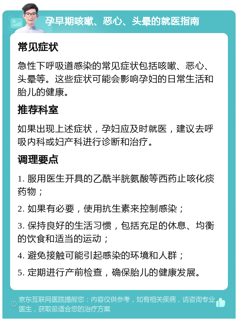 孕早期咳嗽、恶心、头晕的就医指南 常见症状 急性下呼吸道感染的常见症状包括咳嗽、恶心、头晕等。这些症状可能会影响孕妇的日常生活和胎儿的健康。 推荐科室 如果出现上述症状，孕妇应及时就医，建议去呼吸内科或妇产科进行诊断和治疗。 调理要点 1. 服用医生开具的乙酰半胱氨酸等西药止咳化痰药物； 2. 如果有必要，使用抗生素来控制感染； 3. 保持良好的生活习惯，包括充足的休息、均衡的饮食和适当的运动； 4. 避免接触可能引起感染的环境和人群； 5. 定期进行产前检查，确保胎儿的健康发展。