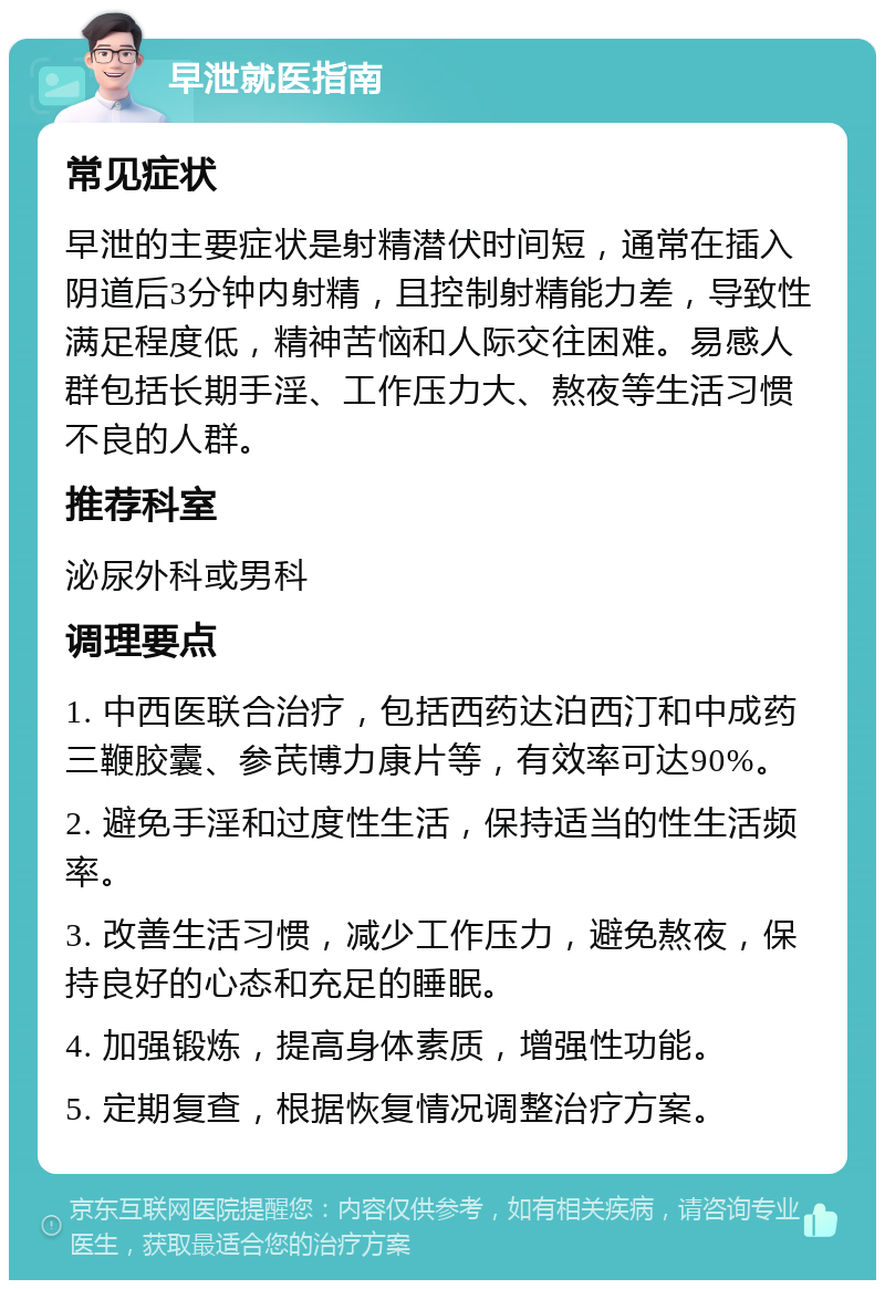 早泄就医指南 常见症状 早泄的主要症状是射精潜伏时间短，通常在插入阴道后3分钟内射精，且控制射精能力差，导致性满足程度低，精神苦恼和人际交往困难。易感人群包括长期手淫、工作压力大、熬夜等生活习惯不良的人群。 推荐科室 泌尿外科或男科 调理要点 1. 中西医联合治疗，包括西药达泊西汀和中成药三鞭胶囊、参芪博力康片等，有效率可达90%。 2. 避免手淫和过度性生活，保持适当的性生活频率。 3. 改善生活习惯，减少工作压力，避免熬夜，保持良好的心态和充足的睡眠。 4. 加强锻炼，提高身体素质，增强性功能。 5. 定期复查，根据恢复情况调整治疗方案。