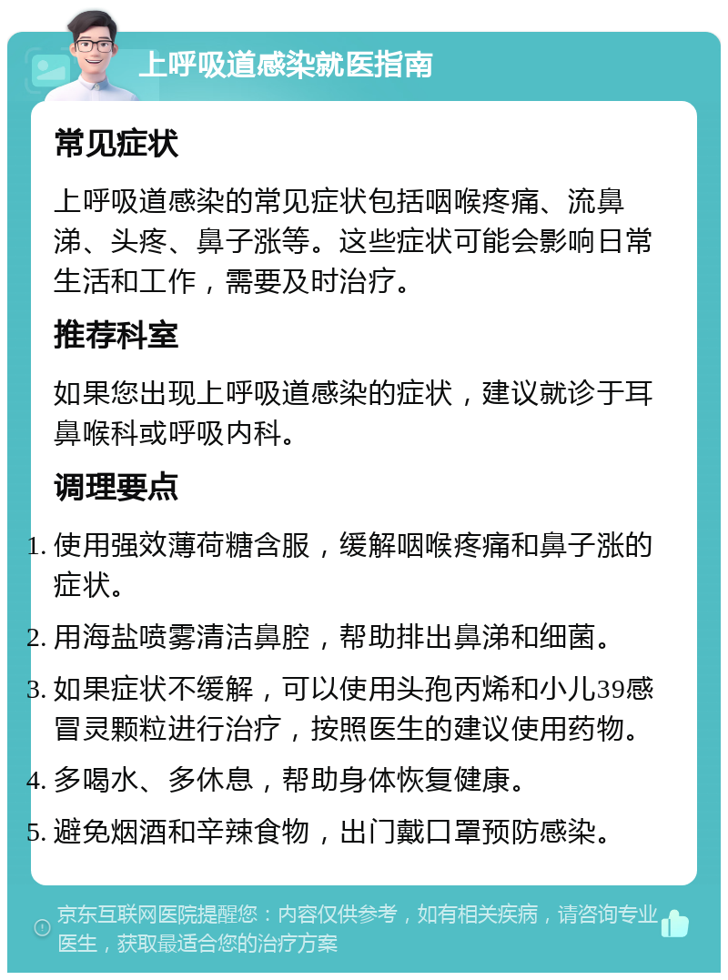 上呼吸道感染就医指南 常见症状 上呼吸道感染的常见症状包括咽喉疼痛、流鼻涕、头疼、鼻子涨等。这些症状可能会影响日常生活和工作，需要及时治疗。 推荐科室 如果您出现上呼吸道感染的症状，建议就诊于耳鼻喉科或呼吸内科。 调理要点 使用强效薄荷糖含服，缓解咽喉疼痛和鼻子涨的症状。 用海盐喷雾清洁鼻腔，帮助排出鼻涕和细菌。 如果症状不缓解，可以使用头孢丙烯和小儿39感冒灵颗粒进行治疗，按照医生的建议使用药物。 多喝水、多休息，帮助身体恢复健康。 避免烟酒和辛辣食物，出门戴口罩预防感染。