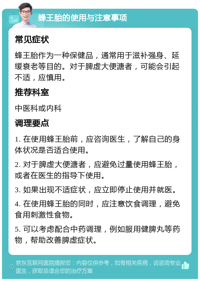 蜂王胎的使用与注意事项 常见症状 蜂王胎作为一种保健品，通常用于滋补强身、延缓衰老等目的。对于脾虚大便溏者，可能会引起不适，应慎用。 推荐科室 中医科或内科 调理要点 1. 在使用蜂王胎前，应咨询医生，了解自己的身体状况是否适合使用。 2. 对于脾虚大便溏者，应避免过量使用蜂王胎，或者在医生的指导下使用。 3. 如果出现不适症状，应立即停止使用并就医。 4. 在使用蜂王胎的同时，应注意饮食调理，避免食用刺激性食物。 5. 可以考虑配合中药调理，例如服用健脾丸等药物，帮助改善脾虚症状。