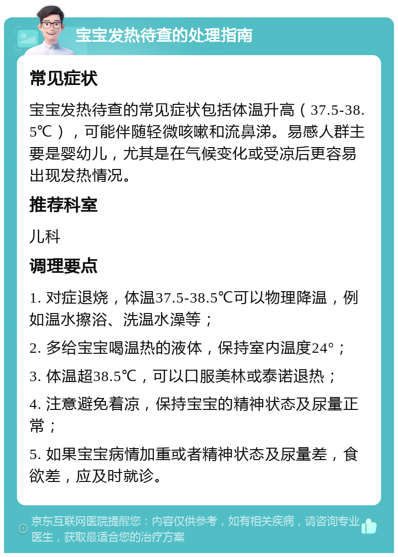 宝宝发热待查的处理指南 常见症状 宝宝发热待查的常见症状包括体温升高（37.5-38.5℃），可能伴随轻微咳嗽和流鼻涕。易感人群主要是婴幼儿，尤其是在气候变化或受凉后更容易出现发热情况。 推荐科室 儿科 调理要点 1. 对症退烧，体温37.5-38.5℃可以物理降温，例如温水擦浴、洗温水澡等； 2. 多给宝宝喝温热的液体，保持室内温度24°； 3. 体温超38.5℃，可以口服美林或泰诺退热； 4. 注意避免着凉，保持宝宝的精神状态及尿量正常； 5. 如果宝宝病情加重或者精神状态及尿量差，食欲差，应及时就诊。