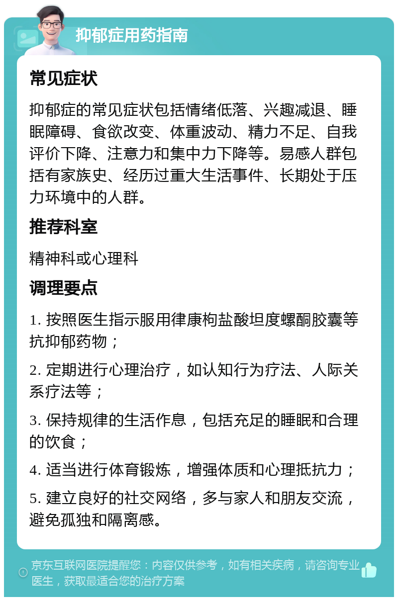 抑郁症用药指南 常见症状 抑郁症的常见症状包括情绪低落、兴趣减退、睡眠障碍、食欲改变、体重波动、精力不足、自我评价下降、注意力和集中力下降等。易感人群包括有家族史、经历过重大生活事件、长期处于压力环境中的人群。 推荐科室 精神科或心理科 调理要点 1. 按照医生指示服用律康枸盐酸坦度螺酮胶囊等抗抑郁药物； 2. 定期进行心理治疗，如认知行为疗法、人际关系疗法等； 3. 保持规律的生活作息，包括充足的睡眠和合理的饮食； 4. 适当进行体育锻炼，增强体质和心理抵抗力； 5. 建立良好的社交网络，多与家人和朋友交流，避免孤独和隔离感。