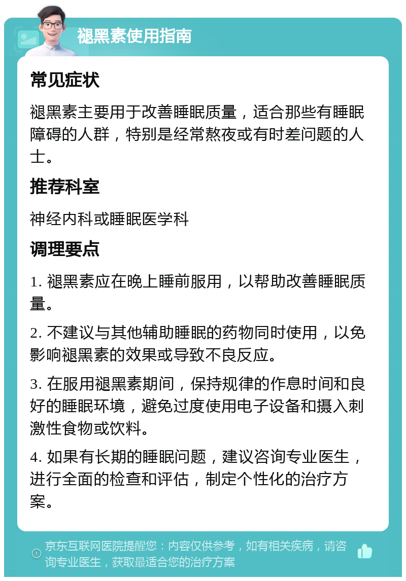 褪黑素使用指南 常见症状 褪黑素主要用于改善睡眠质量，适合那些有睡眠障碍的人群，特别是经常熬夜或有时差问题的人士。 推荐科室 神经内科或睡眠医学科 调理要点 1. 褪黑素应在晚上睡前服用，以帮助改善睡眠质量。 2. 不建议与其他辅助睡眠的药物同时使用，以免影响褪黑素的效果或导致不良反应。 3. 在服用褪黑素期间，保持规律的作息时间和良好的睡眠环境，避免过度使用电子设备和摄入刺激性食物或饮料。 4. 如果有长期的睡眠问题，建议咨询专业医生，进行全面的检查和评估，制定个性化的治疗方案。