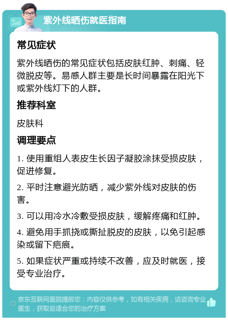 紫外线晒伤就医指南 常见症状 紫外线晒伤的常见症状包括皮肤红肿、刺痛、轻微脱皮等。易感人群主要是长时间暴露在阳光下或紫外线灯下的人群。 推荐科室 皮肤科 调理要点 1. 使用重组人表皮生长因子凝胶涂抹受损皮肤，促进修复。 2. 平时注意避光防晒，减少紫外线对皮肤的伤害。 3. 可以用冷水冷敷受损皮肤，缓解疼痛和红肿。 4. 避免用手抓挠或撕扯脱皮的皮肤，以免引起感染或留下疤痕。 5. 如果症状严重或持续不改善，应及时就医，接受专业治疗。